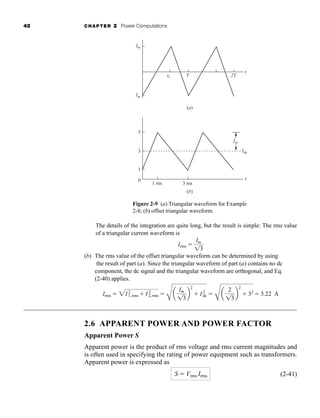 42 CHAPTER 2 Power Computations
The details of the integration are quite long, but the result is simple: The rms value
of a triangular current waveform is
(b) The rms value of the offset triangular waveform can be determined by using
the result of part (a). Since the triangular waveform of part (a) contains no dc
component, the dc signal and the triangular waveform are orthogonal, and Eq.
(2-40) applies.
2.6 APPARENT POWER AND POWER FACTOR
Apparent Power S
Apparent power is the product of rms voltage and rms current magnitudes and
is often used in specifying the rating of power equipment such as transformers.
Apparent power is expressed as
(2-41)
S  Vrms Irms
Irms  2I2
1,rms  I2
2,rms 
C
a
Im
13
b
2
 I2
dc 
C
a
2
13
b
2
 32
 3.22 A
Irms 
Im
13
Im
-Im
2T
t1
t
T
Im
t
Idc
1 ms 3 ms
5
3
1
0
(a)
(b)
Figure 2-9 (a) Triangular waveform for Example
2-8; (b) offset triangular waveform.
har80679_ch02_021-064.qxd 12/15/09 3:01 PM Page 42
 