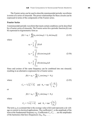 2.8 Power Computations for Nonsinusoidal Periodic Waveforms 45
The Fourier series can be used to describe nonsinusoidal periodic waveforms
in terms of a series of sinusoids. The power relationships for these circuits can be
expressed in terms of the components of the Fourier series.
Fourier Series
A nonsinusoidal periodic waveform that meets certain conditions can be described
by a Fourier series of sinusoids. The Fourier series for a periodic function f(t) can
be expressed in trigonometric form as
(2-53)
where
(2-54)
Sines and cosines of the same frequency can be combined into one sinusoid,
resulting in an alternative expression for a Fourier series:
where (2-55)
or
where (2-56)
The term a0 is a constant that is the average value of f(t) and represents a dc volt-
age or current in electrical applications. The coefficient C1 is the amplitude of the
term at the fundamental frequency 0. Coefficients C2, C3, . . . are the amplitudes
of the harmonics that have frequencies 2 0, 3 0, . . . .
Cn  2a2
n  b2
n and n  tan1
a
an
bn
b
f(t)  a0  a
q
n1
Cn sin (n 0t  n)
Cn  2a2
n  b2
n and n  tan1
a
bn
an
b
f(t)  a0  a
q
n1
Cn cos (n 0t  n)
bn 
2
T 3
T2
T2
f(t) sin (n 0t)dt
an 
2
T 3
T2
T2
f(t) cos (n 0t)dt
a0 
1
T 3
T2
T2
f(t)dt
f(t)  a0  a
q
n1
[an cos (n 0t)  bn sin (n 0t)]
har80679_ch02_021-064.qxd 12/15/09 3:01 PM Page 45
 