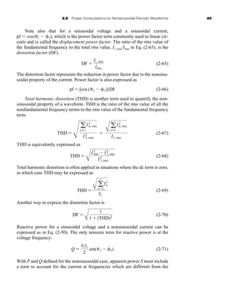 2.8 Power Computations for Nonsinusoidal Periodic Waveforms 49
Note also that for a sinusoidal voltage and a sinusoidal current,
pf  cos( 1  1), which is the power factor term commonly used in linear cir-
cuits and is called the displacement power factor. The ratio of the rms value of
the fundamental frequency to the total rms value, I1, rms/Irms in Eq. (2-63), is the
distortion factor (DF).
(2-65)
The distortion factor represents the reduction in power factor due to the nonsinu-
soidal property of the current. Power factor is also expressed as
(2-66)
Total harmonic distortion (THD) is another term used to quantify the non-
sinusoidal property of a waveform. THD is the ratio of the rms value of all the
nonfundamental frequency terms to the rms value of the fundamental frequency
term.
(2-67)
THD is equivalently expressed as
(2-68)
Total harmonic distortion is often applied in situations where the dc term is zero,
in which case THD may be expressed as
(2-69)
Another way to express the distortion factor is
(2-70)
Reactive power for a sinusoidal voltage and a nonsinusoidal current can be
expressed as in Eq. (2-50). The only nonzero term for reactive power is at the
voltage frequency:
(2-71)
With P and Q defined for the nonsinusoidal case, apparent power S must include
a term to account for the current at frequencies which are different from the
Q 
V1I1
2
sin( 1  1)
DF 
A
1
1  (THD)2
THD 
A a
q
n2
I2
n
I1
THD 
B
I2
rms  I2
1, rms
I 2
1, rms
THD 
Q
a
nZ1
I2
n, rms
I2
1, rms

A
a
nZ1
I2
n, rms
I1, rms
pf  [cos ( 1  1)]DF
DF 
I1, rms
Irms
har80679_ch02_021-064.qxd 12/15/09 3:01 PM Page 49
 