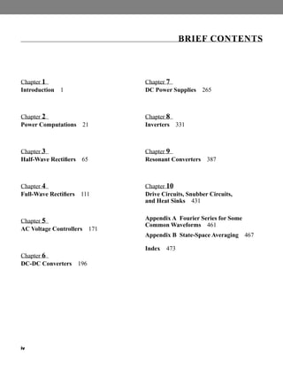 iv
Chapter 1
Introduction 1
Chapter 2
Power Computations 21
Chapter 3
Half-Wave Rectifiers 65
Chapter 4
Full-Wave Rectifiers 111
Chapter 5
AC Voltage Controllers 171
Chapter 6
DC-DC Converters 196
Chapter 7
DC Power Supplies 265
Chapter 8
Inverters 331
Chapter 9
Resonant Converters 387
Chapter 10
Drive Circuits, Snubber Circuits,
and Heat Sinks 431
Appendix A Fourier Series for Some
Common Waveforms 461
Appendix B State-Space Averaging 467
Index 473
BRIEF CONTENTS
har80679_FM_i-xiv.qxd 12/17/09 12:38 PM Page iv
 