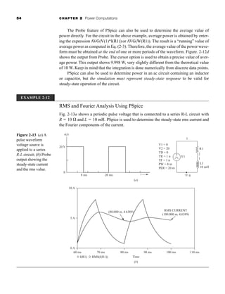 54 CHAPTER 2 Power Computations
The Probe feature of PSpice can also be used to determine the average value of
power directly. For the circuit in the above example, average power is obtained by enter-
ing the expression AVG(V(1)*I(R1)) or AVG(W(R1)). The result is a “running” value of
average power as computed in Eq. (2-3). Therefore, the average value of the power wave-
form must be obtained at the end of one or more periods of the waveform. Figure. 2-12d
shows the output from Probe. The cursor option is used to obtain a precise value of aver-
age power. This output shows 9.998 W, very slightly different from the theoretical value
of 10 W. Keep in mind that the integration is done numerically from discrete data points.
PSpice can also be used to determine power in an ac circuit containing an inductor
or capacitor, but the simulation must represent steady-state response to be valid for
steady-state operation of the circuit.
(b)
V1 = 0
V2 = 20
TD = 0
TR = 1 n
TF = 1 n
PW = 8 m
PER = 20 m
R1
2
1
L1
V1
1
10 mH
0
v(t)
t
20 V
0
8 ms
(a)
20 ms
60 ms
10 A
5 A
0 A
80 ms
70 ms 90 ms 100 ms 110 ms
(80.000 m, 4.6389) RMS CURRENT
(100.000 m, 4.6389)
Time
I(R1) RMS(I(R1))
+
-
Figure 2-13 (a) A
pulse waveform
voltage source is
applied to a series
R-L circuit; (b) Probe
output showing the
steady-state current
and the rms value.
RMS and Fourier Analysis Using PSpice
Fig. 2-13a shows a periodic pulse voltage that is connected to a series R-L circuit with
R  10  and L  10 mH. PSpice is used to determine the steady-state rms current and
the Fourier components of the current.
EXAMPLE 2-12
har80679_ch02_021-064.qxd 12/15/09 3:01 PM Page 54
 