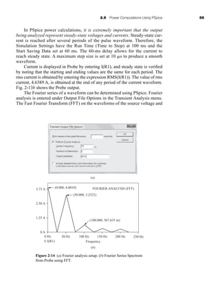 2.9 Power Computations Using PSpice 55
In PSpice power calculations, it is extremely important that the output
being analyzed represent steady-state voltages and currents. Steady-state cur-
rent is reached after several periods of the pulse waveform. Therefore, the
Simulation Settings have the Run Time (Time to Stop) at 100 ms and the
Start Saving Data set at 60 ms. The 60-ms delay allows for the current to
reach steady state. A maximum step size is set at 10 s to produce a smooth
waveform.
Current is displayed in Probe by entering I(R1), and steady state is verified
by noting that the starting and ending values are the same for each period. The
rms current is obtained by entering the expression RMS(I(R1)). The value of rms
current, 4.6389 A, is obtained at the end of any period of the current waveform.
Fig. 2-13b shows the Probe output.
The Fourier series of a waveform can be determined using PSpice. Fourier
analysis is entered under Output File Options in the Transient Analysis menu.
The Fast Fourier Transform (FFT) on the waveforms of the source voltage and
(a)
3.75 A (0.000, 4.0010)
(50.000, 3.2523)
(100.000, 567.635 m)
2.50 A
1.25 A
0 A
0 Hz 50 Hz 100 Hz 150 Hz 200 Hz 250 Hz
FOURIER ANALYSIS (FFT)
Frequency
(b)
I(R1)
Figure 2-14 (a) Fourier analysis setup; (b) Fourier Series Spectrum
from Probe using FFT.
har80679_ch02_021-064.qxd 12/15/09 3:01 PM Page 55
 