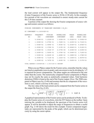 56 CHAPTER 2 Power Computations
the load current will appear in the output file. The fundamental frequency
(Center Frequency) of the Fourier series is 50 Hz (1/20 mS). In this example,
five periods of the waveform are simulated to ensure steady-state current for
this L/R time constant.
A portion of the output file showing the Fourier components of source volt-
age and resistor current is as follows:
FOURIER COMPONENTS OF TRANSIENT RESPONSE I(R_R1)
DC COMPONENT  4.000000E00
HARMONIC FREQUENCY FOURIER NORMALIZED PHASE NORMALIZED
NO (HZ) COMPONENT COMPONENT (DEG) PHASE (DEG)
1 5.000E01 3.252E00 1.000E00 3.952E01 0.000E00
2 1.000E02 5.675E01 1.745E01 1.263E02 4.731E01
3 1.500E02 2.589E01 7.963E02 2.402E01 9.454E01
4 2.000E02 2.379E01 7.317E02 9.896E01 5.912E01
5 2.500E02 1.391E07 4.277E08 5.269E00 2.029E02
6 3.000E02 1.065E01 3.275E02 6.594E01 1.712E02
7 3.500E02 4.842E02 1.489E02 1.388E02 1.378E02
8 4.000E02 3.711E02 1.141E02 3.145E01 2.847E02
9 4.500E02 4.747E02 1.460E02 1.040E02 2.517E02
TOTAL HARMONIC DISTORTION  2.092715E01 PERCENT
When you use PSpice output for the Fourier series, remember that the values
are listed as amplitudes (zero-to-peak), and conversion to rms by dividing by
is required for power computations. The phase angles are referenced to the sine
rather than the cosine. The numerically computed Fourier components in PSpice
may not be exactly the same as analytically computed values. Total harmonic
distortion (THD) is listed at the end of the Fourier output. [Note: The THD com-
puted in PSpice uses Eq. (2-69) and assumes that the dc component of the wave-
form is zero, which is not true in this case.]
The rms value of the load current can be computed from the Fourier series in
the output file from Eq. (2-43).
A graphical representation of the Fourier series can be produced in Probe. To dis-
play the Fourier series of a waveform, click the FFT button on the toolbar. Upon
entering the variable to be displayed, the spectrum of the Fourier series will
appear. It will be desirable to adjust the range of frequencies to obtain a useful
graph. Fig. 2-14b shows the result for this example. Fourier component magni-
tudes are represented by the peaks of the graph, which can be determined pre-
cisely by using the cursor option.
Irms 
C
(4.0)2
 a
3.252
12
b
2
 a
0.5675
12
b
2
 p L 4.63 A
12
har80679_ch02_021-064.qxd 12/15/09 3:01 PM Page 56
 
