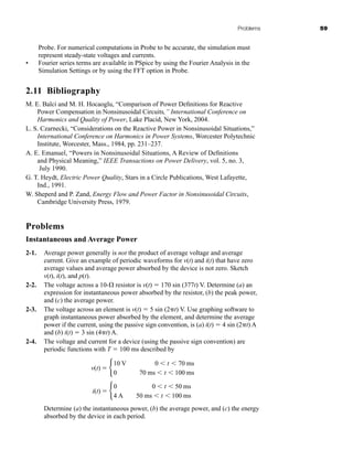 Problems 59
Probe. For numerical computations in Probe to be accurate, the simulation must
represent steady-state voltages and currents.
• Fourier series terms are available in PSpice by using the Fourier Analysis in the
Simulation Settings or by using the FFT option in Probe.
2.11 Bibliography
M. E. Balci and M. H. Hocaoglu, “Comparison of Power Definitions for Reactive
Power Compensation in Nonsinusoidal Circuits,” International Conference on
Harmonics and Quality of Power, Lake Placid, New York, 2004.
L. S. Czarnecki, “Considerations on the Reactive Power in Nonsinusoidal Situations,”
International Conference on Harmonics in Power Systems, Worcester Polytechnic
Institute, Worcester, Mass., 1984, pp. 231–237.
A. E. Emanuel, “Powers in Nonsinusoidal Situations, A Review of Definitions
and Physical Meaning,” IEEE Transactions on Power Delivery, vol. 5, no. 3,
July 1990.
G. T. Heydt, Electric Power Quality, Stars in a Circle Publications, West Lafayette,
Ind., 1991.
W. Sheperd and P. Zand, Energy Flow and Power Factor in Nonsinusoidal Circuits,
Cambridge University Press, 1979.
Problems
Instantaneous and Average Power
2-1. Average power generally is not the product of average voltage and average
current. Give an example of periodic waveforms for v(t) and i(t) that have zero
average values and average power absorbed by the device is not zero. Sketch
v(t), i(t), and p(t).
2-2. The voltage across a 10- resistor is v(t)  170 sin (377t) V. Determine (a) an
expression for instantaneous power absorbed by the resistor, (b) the peak power,
and (c) the average power.
2-3. The voltage across an element is v(t)  5 sin (2 t) V. Use graphing software to
graph instantaneous power absorbed by the element, and determine the average
power if the current, using the passive sign convention, is (a) i(t)  4 sin (2 t) A
and (b) i(t)  3 sin (4 t) A.
2-4. The voltage and current for a device (using the passive sign convention) are
periodic functions with T  100 ms described by
Determine (a) the instantaneous power, (b) the average power, and (c) the energy
absorbed by the device in each period.
i(t)  b
0
4 A
0  t  50 ms
50 ms  t  100 ms
v(t)  b
10 V
0
0  t  70 ms
70 ms  t  100 ms
har80679_ch02_021-064.qxd 12/15/09 3:01 PM Page 59
 