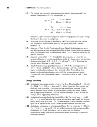 60 CHAPTER 2 Power Computations
2-5. The voltage and current for a device (using the passive sign convention) are
periodic functions with T  20 ms described by
Determine (a) the instantaneous power, (b) the average power, and (c) the energy
absorbed by the device in each period.
2-6. Determine the average power absorbed by a 12-V dc source when the current
into the positive terminal of the source is that given in (a) Prob. 2-4 and
(b) Prob. 2-5.
2-7. A current of 5 sin (2 60t) A enters an element. Sketch the instantaneous power
and determine the average power absorbed by the load element when the element
is (a) a 5- resistor, (b) a 10-mH inductor, and (c) a 12-V source (current into the
positive terminal).
2-8. A current source of i(t)  2  6 sin(2 60t) A is connected to a load that is a
series combination of a resistor, an inductor, and a dc voltage source (current into
the positive terminal). If R  4 , L  15 mH, and Vdc  6 V, determine the
average power absorbed by each element.
2-9. An electric resistance space heater rated at 1500 W for a voltage source of
v(t)  120 sin(2 60t) V has a thermostatically controlled switch. The
heater periodically switches on for 5 min and off for 7 min. Determine
(a) the maximum in stantaneous power, (b) the average power over the
12-min cycle, and (c) the electric energy converted to heat in each 12-min
cycle.
Energy Recovery
2-10. An inductor is energized as in the circuit of Fig. 2-4a. The circuit has L  100 mH,
R  20 , VCC  90 V, t1  4 ms, and T  40 ms. Assuming the transistor and
diode are ideal, determine (a) the peak energy stored in the inductor, (b) the
energy absorbed by the resistor in each switching period, and (c) the average
power supplied by the source. (d) If the resistor is changed to 40 , what is the
average power supplied by the source?
2-11. An inductor is energized as in the circuit of Fig. 2-4a. The circuit has L  10 mH
and VCC  14 V. (a) Determine the required on time of the switch such that the peak
energy stored in the inductor is 1.2 J. (b) Select a value for R such that the switching
cycle can be repeated every 20 ms. Assume the switch and the diode are ideal.
2-12. An inductor is energized as in the circuit of Fig. 2-5a. The circuit has L  50 mH,
VCC  90 V, t1  4 ms, and T  50 ms. (a) Determine the peak energy stored in
the inductor. (b) Graph the inductor current, source current, inductor
instantaneous power, and source instantaneous power versus time. Assume the
transistors are ideal.
12
v(t)  e
10 V 0  t 14 ms
0 14 ms  t  20 ms
i(t)  c
7A 0  t  6 ms
5A 6 ms  t  10 ms
4A 10 ms  t  20 ms
har80679_ch02_021-064.qxd 12/15/09 3:01 PM Page 60
 
