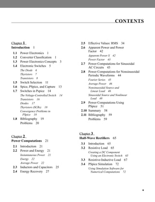 v
Chapter 1
Introduction 1
1.1 Power Electronics 1
1.2 Converter Classification 1
1.3 Power Electronics Concepts 3
1.4 Electronic Switches 5
The Diode 6
Thyristors 7
Transistors 8
1.5 Switch Selection 11
1.6 Spice, PSpice, and Capture 13
1.7 Switches in Pspice 14
The Voltage-Controlled Switch 14
Transistors 16
Diodes 17
Thyristors (SCRs) 18
Convergence Problems in
PSpice 18
1.8 Bibliography 19
Problems 20
Chapter 2
Power Computations 21
2.1 Introduction 21
2.2 Power and Energy 21
Instantaneous Power 21
Energy 22
Average Power 22
2.3 Inductors and Capacitors 25
2.4 Energy Recovery 27
2.5 Effective Values: RMS 34
2.6 Apparent Power and Power
Factor 42
Apparent Power S 42
Power Factor 43
2.7 Power Computations for Sinusoidal
AC Circuits 43
2.8 Power Computations for Nonsinusoidal
Periodic Waveforms 44
Fourier Series 45
Average Power 46
Nonsinusoidal Source and
Linear Load 46
Sinusoidal Source and Nonlinear
Load 48
2.9 Power Computations Using
PSpice 51
2.10 Summary 58
2.11 Bibliography 59
Problems 59
Chapter 3
Half-Wave Rectifiers 65
3.1 Introduction 65
3.2 Resistive Load 65
Creating a DC Component
Using an Electronic Switch 65
3.3 Resistive-Inductive Load 67
3.4 PSpice Simulation 72
Using Simulation Software for
Numerical Computations 72
CONTENTS
har80679_FM_i-xiv.qxd 12/17/09 12:38 PM Page v
 