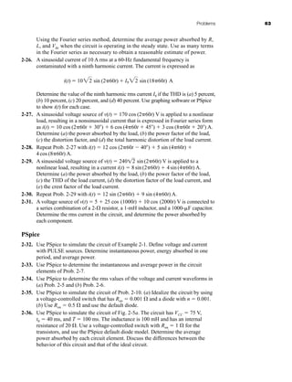 Problems 63
Using the Fourier series method, determine the average power absorbed by R,
L, and Vdc when the circuit is operating in the steady state. Use as many terms
in the Fourier series as necessary to obtain a reasonable estimate of power.
2-26. A sinusoidal current of 10 A rms at a 60-Hz fundamental frequency is
contaminated with a ninth harmonic current. The current is expressed as
Determine the value of the ninth harmonic rms current I9 if the THD is (a) 5 percent,
(b) 10 percent, (c) 20 percent, and (d) 40 percent. Use graphing software or PSpice
to show i(t) for each case.
2-27. A sinusoidal voltage source of v(t)  170 cos (2 60t) V is applied to a nonlinear
load, resulting in a nonsinusoidal current that is expressed in Fourier series form
as i(t)  10 cos (2 60t  30 )  6 cos (4 60t  45 )  3 cos (8 60t  20 ) A.
Determine (a) the power absorbed by the load, (b) the power factor of the load,
(c) the distortion factor, and (d) the total harmonic distortion of the load current.
2-28. Repeat Prob. 2-27 with i(t)  12 cos (2 60t  40 )  5 sin (4 60t) 
4cos (8 60t) A.
2-29. A sinusoidal voltage source of v(t)  240 sin(2 60t) V is applied to a
nonlinear load, resulting in a current i(t)  8sin(2 60t)  4sin(4 60t) A.
Determine (a) the power absorbed by the load, (b) the power factor of the load,
(c) the THD of the load current, (d) the distortion factor of the load current, and
(e) the crest factor of the load current.
2-30. Repeat Prob. 2-29 with i(t)  12 sin (2 60t)  9 sin (4 60t) A.
2-31. A voltage source of v(t)  5  25 cos (1000t)  10 cos (2000t) V is connected to
a series combination of a 2- resistor, a 1-mH inductor, and a 1000-F capacitor.
Determine the rms current in the circuit, and determine the power absorbed by
each component.
PSpice
2-32. Use PSpice to simulate the circuit of Example 2-1. Define voltage and current
with PULSE sources. Determine instantaneous power, energy absorbed in one
period, and average power.
2-33. Use PSpice to determine the instantaneous and average power in the circuit
elements of Prob. 2-7.
2-34. Use PSpice to determine the rms values of the voltage and current waveforms in
(a) Prob. 2-5 and (b) Prob. 2-6.
2-35. Use PSpice to simulate the circuit of Prob. 2-10. (a) Idealize the circuit by using
a voltage-controlled switch that has Ron  0.001  and a diode with n  0.001.
(b) Use Ron  0.5  and use the default diode.
2-36. Use PSpice to simulate the circuit of Fig. 2-5a. The circuit has VCC  75 V,
t0  40 ms, and T  100 ms. The inductance is 100 mH and has an internal
resistance of 20 . Use a voltage-controlled switch with Ron  1  for the
transistors, and use the PSpice default diode model. Determine the average
power absorbed by each circuit element. Discuss the differences between the
behavior of this circuit and that of the ideal circuit.
i(t)  1022 sin (2 60t)  I922 sin (18 60t) A
12
har80679_ch02_021-064.qxd 12/15/09 3:01 PM Page 63
 