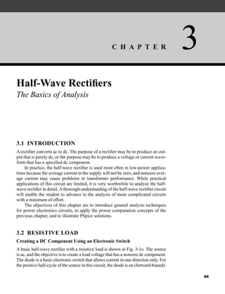 C H A P T E R 3
65
Half-Wave Rectifiers
The Basics of Analysis
3.1 INTRODUCTION
A rectifier converts ac to dc. The purpose of a rectifier may be to produce an out-
put that is purely dc, or the purpose may be to produce a voltage or current wave-
form that has a specified dc component.
In practice, the half-wave rectifier is used most often in low-power applica-
tions because the average current in the supply will not be zero, and nonzero aver-
age current may cause problems in transformer performance. While practical
applications of this circuit are limited, it is very worthwhile to analyze the half-
wave rectifier in detail.Athorough understanding of the half-wave rectifier circuit
will enable the student to advance to the analysis of more complicated circuits
with a minimum of effort.
The objectives of this chapter are to introduce general analysis techniques
for power electronics circuits, to apply the power computation concepts of the
previous chapter, and to illustrate PSpice solutions.
3.2 RESISTIVE LOAD
Creating a DC Component Using an Electronic Switch
A basic half-wave rectifier with a resistive load is shown in Fig. 3-1a. The source
is ac, and the objective is to create a load voltage that has a nonzero dc component.
The diode is a basic electronic switch that allows current in one direction only. For
the positive half-cycle of the source in this circuit, the diode is on (forward-biased).
har80679_ch03_065-110.qxd 12/17/09 2:09 PM Page 65
 