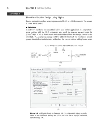 74 CHAPTER 3 Half-Wave Rectifiers
Half-Wave Rectifier Design Using PSpice
Design a circuit to produce an average current of 2.0 A in a 10- resistance. The source
is 120 V rms at 60 Hz.
■ Solution
A half-wave rectifier is one circuit that can be used for this application. If a simple half-
wave rectifier with the 10- resistance were used, the average current would be
(120 )/8  6.5 A. Some means must be found to reduce the average current to the
specified 2 A. A series resistance could be added to the load, but resistances absorb
power. An added series inductance will reduce the current without adding losses, so an
12
Figure 3-4 (a) PSpice circuit for Example 3-4; (b) A parametric sweep is estab-
lished in the Simulation Settings box; (c) L  0.15 H for an average current of
approximately 2 A.
EXAMPLE 3-4
(a)
VOFF = 0
VAMPL = {120* sqrt(2)}
FREQ = 60
V1
L1 (L)
1
2
D1
HALF-WAVE RECTIFIER WITH PARAMETRIC SWEEP
R1
Dbreak 10
0
PARAMETERS:
L = 0.1
+
−
(b)
har80679_ch03_065-110.qxd 12/17/09 2:09 PM Page 74
 
