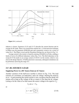 3.5 RL-Source Load 75
inductor is chosen. Equations (3-15) and (3-17) describe the current function and its
average for RL loads. There is no closed-form solution for L. A trial-and-error technique
in PSpice uses the parameter (PARAM) part and a parametric sweep to try a series of
values for L. The PSpice circuit and the Simulation Settings box are shown in Fig. 3-4.
Average current in the resistor is found by entering AVG(I(R1)) in Probe, yielding a
family of curves for different inductance values (Fig. 3-4c). The third inductance in the
sweep (0.15 H) results in an average current of 2.0118 A in the resistor, which is very
close to the design objective. If further precision is necessary, subsequent simulations can
be performed, narrowing the range of L.
3.5 RL-SOURCE LOAD
Supplying Power to a DC Source from an AC Source
Another variation of the half-wave rectifier is shown in Fig. 3-5a. The load
consists of a resistance, an inductance, and a dc voltage. Starting the analysis
at t  0 and assuming the initial current is zero, recognize that the diode will
remain off as long as the voltage of the ac source is less than the dc voltage.
Letting  be the value of t that causes the source voltage to be equal to Vdc,
or
(3-18)
  sin 1
a
Vdc
Vm
b
Vm sin   Vdc
Time
(c)
4 ms 8 ms 12 ms 16 ms 20 ms 22 ms
0 s
0 A
2.0 A
4.0 A
6.0 A
AVG I (R1)
PARAMETRIC SWEEP
(16.670m, 2.0118)
Figure 3-4 (continued)
har80679_ch03_065-110.qxd 12/17/09 2:09 PM Page 75
 