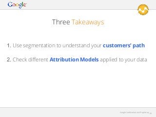 Three Takeaways
1. Use segmentation to understand your customers’ path
2. Check diﬀerent Attribution Models applied to your data

Google Conﬁdential and Proprietary

45

 