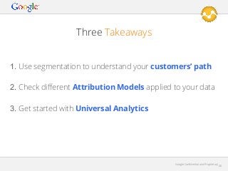 Three Takeaways
1. Use segmentation to understand your customers’ path
2. Check diﬀerent Attribution Models applied to your data
3. Get started with Universal Analytics

Google Conﬁdential and Proprietary

46

 