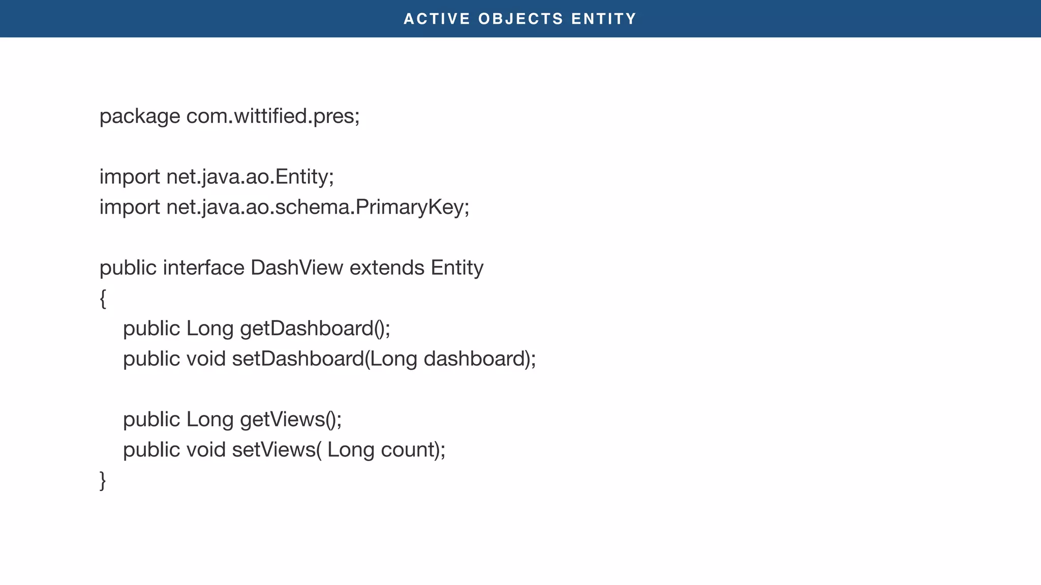ACTIVE OBJECTS ENTITY
package com.wittiﬁed.pres;

import net.java.ao.Entity;

import net.java.ao.schema.PrimaryKey;

public interface DashView extends Entity

{

public Long getDashboard();

public void setDashboard(Long dashboard);

public Long getViews();

public void setViews( Long count);

}

 