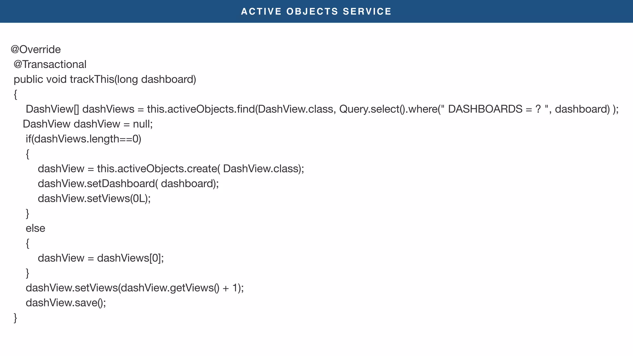ACTIVE OBJECTS SERVICE
@Override

@Transactional

public void trackThis(long dashboard)

{

DashView[] dashViews = this.activeObjects.ﬁnd(DashView.class, Query.select().where(" DASHBOARDS = ? ", dashboard) );

DashView dashView = null;

if(dashViews.length==0)

{

dashView = this.activeObjects.create( DashView.class);

dashView.setDashboard( dashboard);

dashView.setViews(0L);

}

else

{

dashView = dashViews[0];

}

dashView.setViews(dashView.getViews() + 1);

dashView.save();

}
 