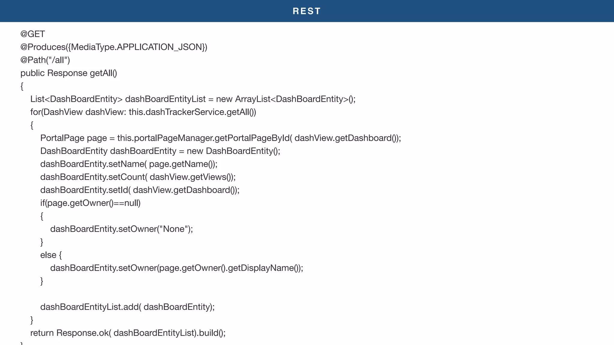 REST
@GET

@Produces({MediaType.APPLICATION_JSON})

@Path("/all")

public Response getAll()

{

List<DashBoardEntity> dashBoardEntityList = new ArrayList<DashBoardEntity>();

for(DashView dashView: this.dashTrackerService.getAll())

{

PortalPage page = this.portalPageManager.getPortalPageById( dashView.getDashboard());

DashBoardEntity dashBoardEntity = new DashBoardEntity();

dashBoardEntity.setName( page.getName());

dashBoardEntity.setCount( dashView.getViews());

dashBoardEntity.setId( dashView.getDashboard());

if(page.getOwner()==null)

{

dashBoardEntity.setOwner("None");

}

else {

dashBoardEntity.setOwner(page.getOwner().getDisplayName());

}

dashBoardEntityList.add( dashBoardEntity);

}

return Response.ok( dashBoardEntityList).build();

 