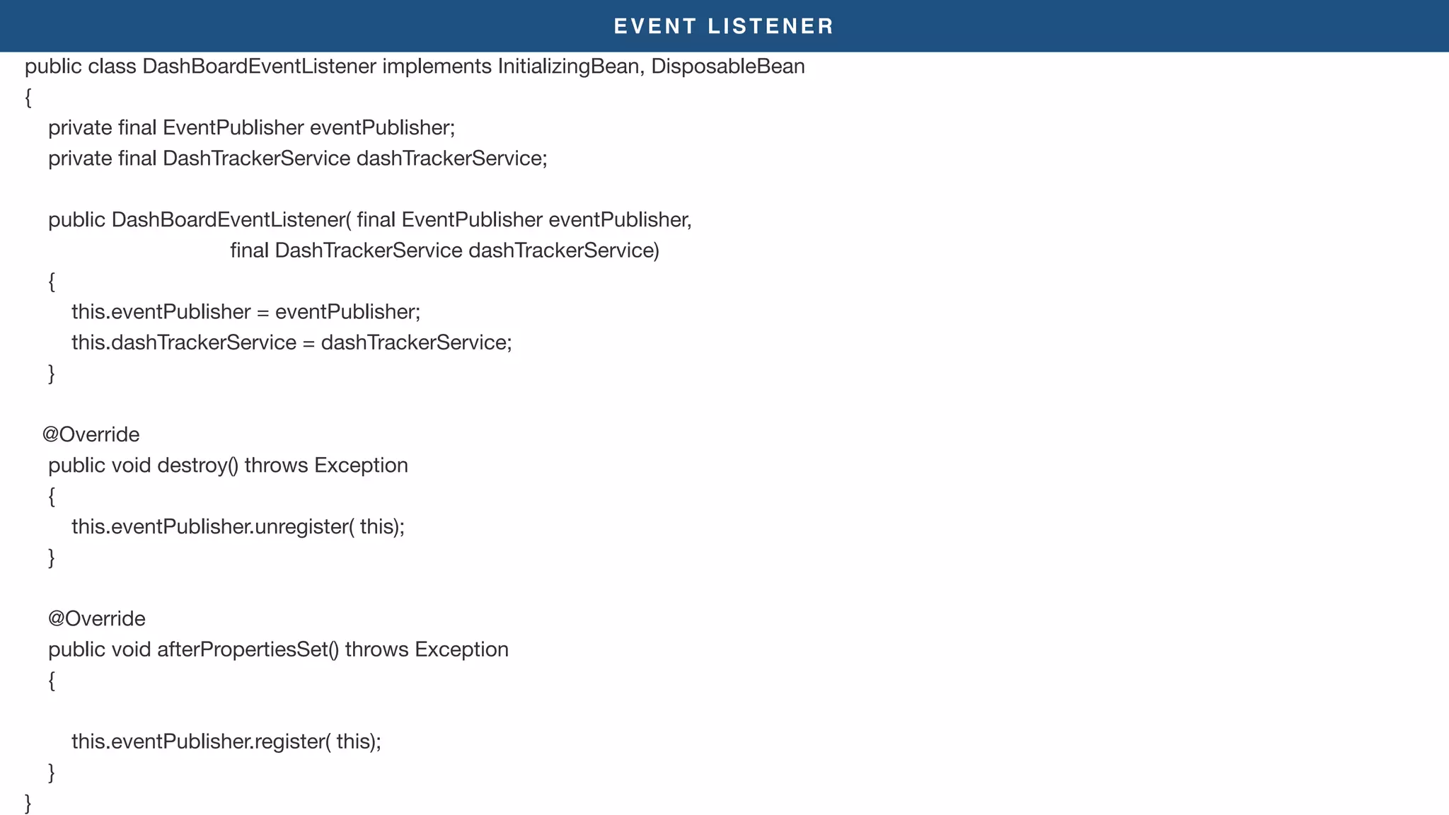 EVENT LISTENER
public class DashBoardEventListener implements InitializingBean, DisposableBean

{

private ﬁnal EventPublisher eventPublisher;

private ﬁnal DashTrackerService dashTrackerService;

public DashBoardEventListener( ﬁnal EventPublisher eventPublisher,

ﬁnal DashTrackerService dashTrackerService)

{

this.eventPublisher = eventPublisher;

this.dashTrackerService = dashTrackerService;

}

@Override

public void destroy() throws Exception

{

this.eventPublisher.unregister( this);

}

@Override

public void afterPropertiesSet() throws Exception

{

this.eventPublisher.register( this);

}

}
 