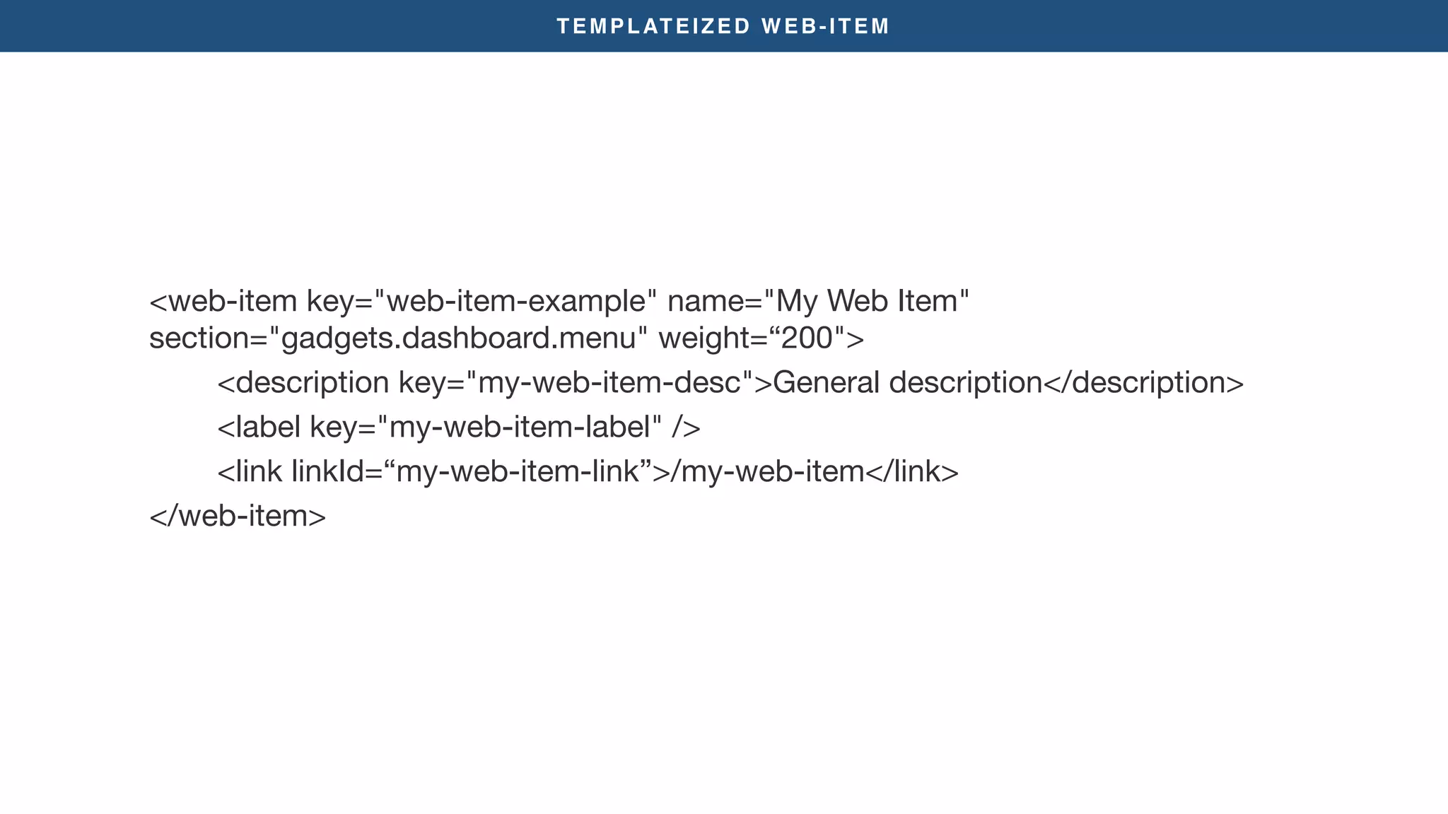TEMPLATEIZED WEB-ITEM
<web-item key="web-item-example" name="My Web Item"
section="gadgets.dashboard.menu" weight=“200">

<description key="my-web-item-desc">General description</description>

<label key="my-web-item-label" />

<link linkId=“my-web-item-link”>/my-web-item</link>

</web-item>
 