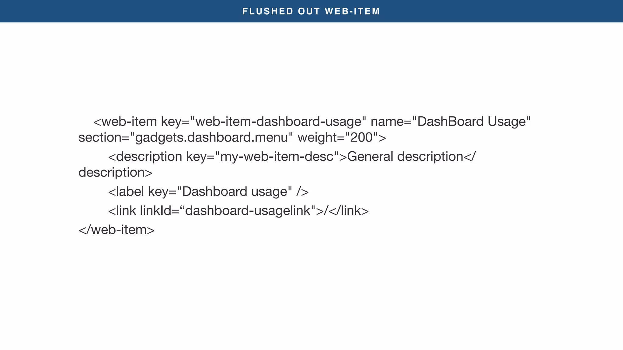 FLUSHED OUT WEB-ITEM
<web-item key="web-item-dashboard-usage" name="DashBoard Usage"
section="gadgets.dashboard.menu" weight="200">

<description key="my-web-item-desc">General description</
description>

<label key="Dashboard usage" />

<link linkId=“dashboard-usagelink">/</link>

</web-item>

 