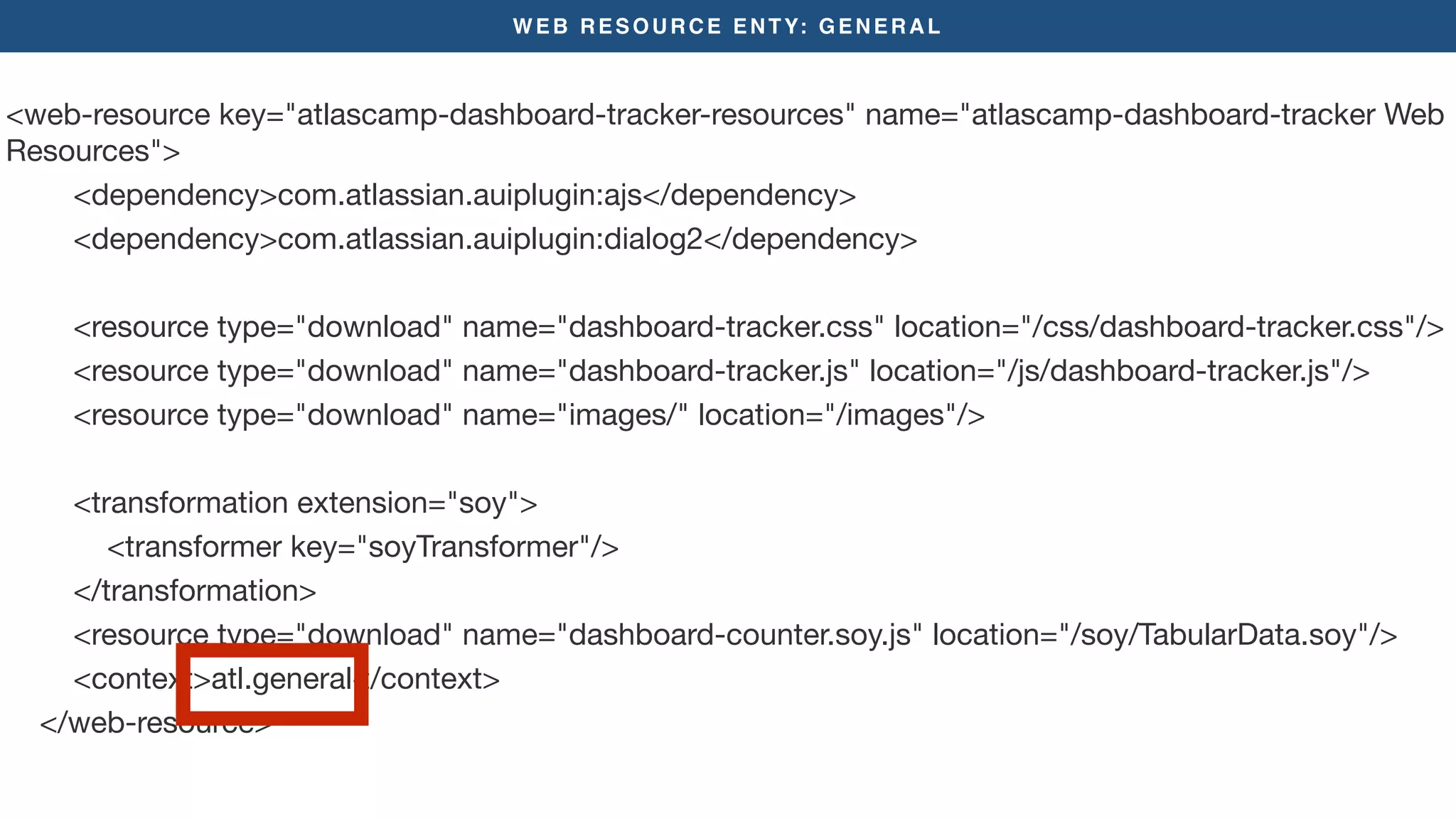 WEB RESOURCE ENTY: GENERAL
<web-resource key="atlascamp-dashboard-tracker-resources" name="atlascamp-dashboard-tracker Web
Resources">

<dependency>com.atlassian.auiplugin:ajs</dependency>

<dependency>com.atlassian.auiplugin:dialog2</dependency>



<resource type="download" name="dashboard-tracker.css" location="/css/dashboard-tracker.css"/>

<resource type="download" name="dashboard-tracker.js" location="/js/dashboard-tracker.js"/>

<resource type="download" name="images/" location="/images"/>

<transformation extension="soy">

<transformer key="soyTransformer"/>

</transformation>

<resource type="download" name="dashboard-counter.soy.js" location="/soy/TabularData.soy"/>

<context>atl.general</context>

</web-resource>

 