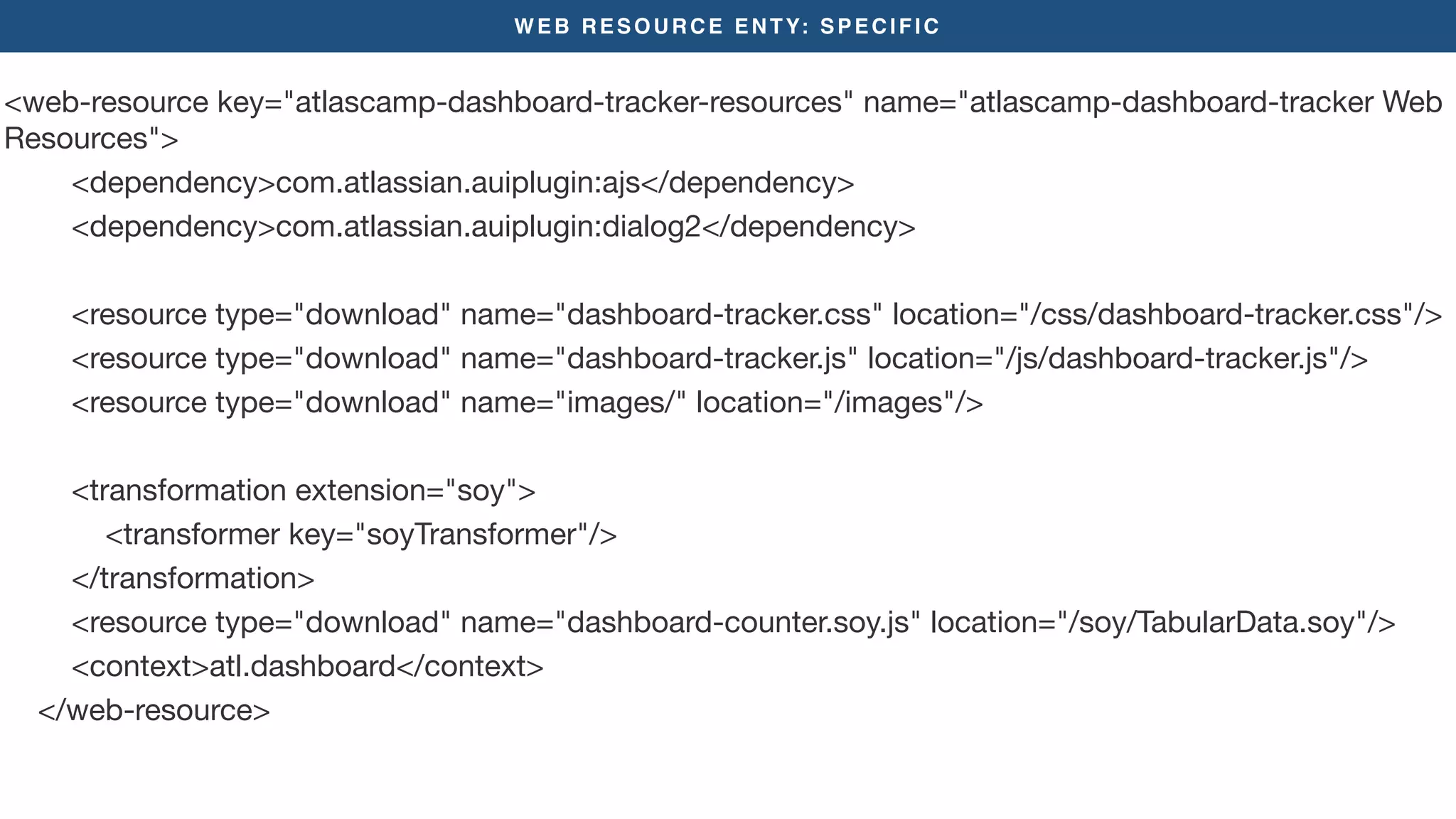 WEB RESOURCE ENTY: SPECIFIC
<web-resource key="atlascamp-dashboard-tracker-resources" name="atlascamp-dashboard-tracker Web
Resources">

<dependency>com.atlassian.auiplugin:ajs</dependency>

<dependency>com.atlassian.auiplugin:dialog2</dependency>



<resource type="download" name="dashboard-tracker.css" location="/css/dashboard-tracker.css"/>

<resource type="download" name="dashboard-tracker.js" location="/js/dashboard-tracker.js"/>

<resource type="download" name="images/" location="/images"/>

<transformation extension="soy">

<transformer key="soyTransformer"/>

</transformation>

<resource type="download" name="dashboard-counter.soy.js" location="/soy/TabularData.soy"/>

<context>atl.dashboard</context>

</web-resource>

 