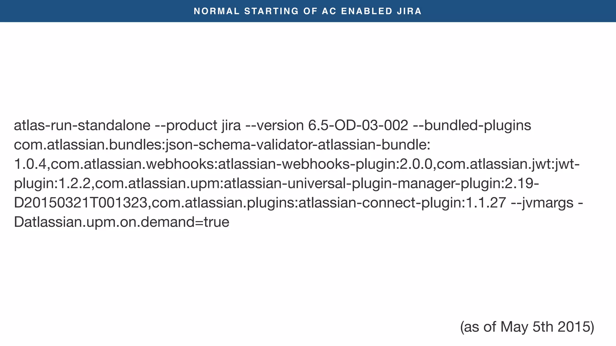 NORMAL STARTING OF AC ENABLED JIRA
atlas-run-standalone --product jira --version 6.5-OD-03-002 --bundled-plugins
com.atlassian.bundles:json-schema-validator-atlassian-bundle:
1.0.4,com.atlassian.webhooks:atlassian-webhooks-plugin:2.0.0,com.atlassian.jwt:jwt-
plugin:1.2.2,com.atlassian.upm:atlassian-universal-plugin-manager-plugin:2.19-
D20150321T001323,com.atlassian.plugins:atlassian-connect-plugin:1.1.27 --jvmargs -
Datlassian.upm.on.demand=true
(as of May 5th 2015)
 
