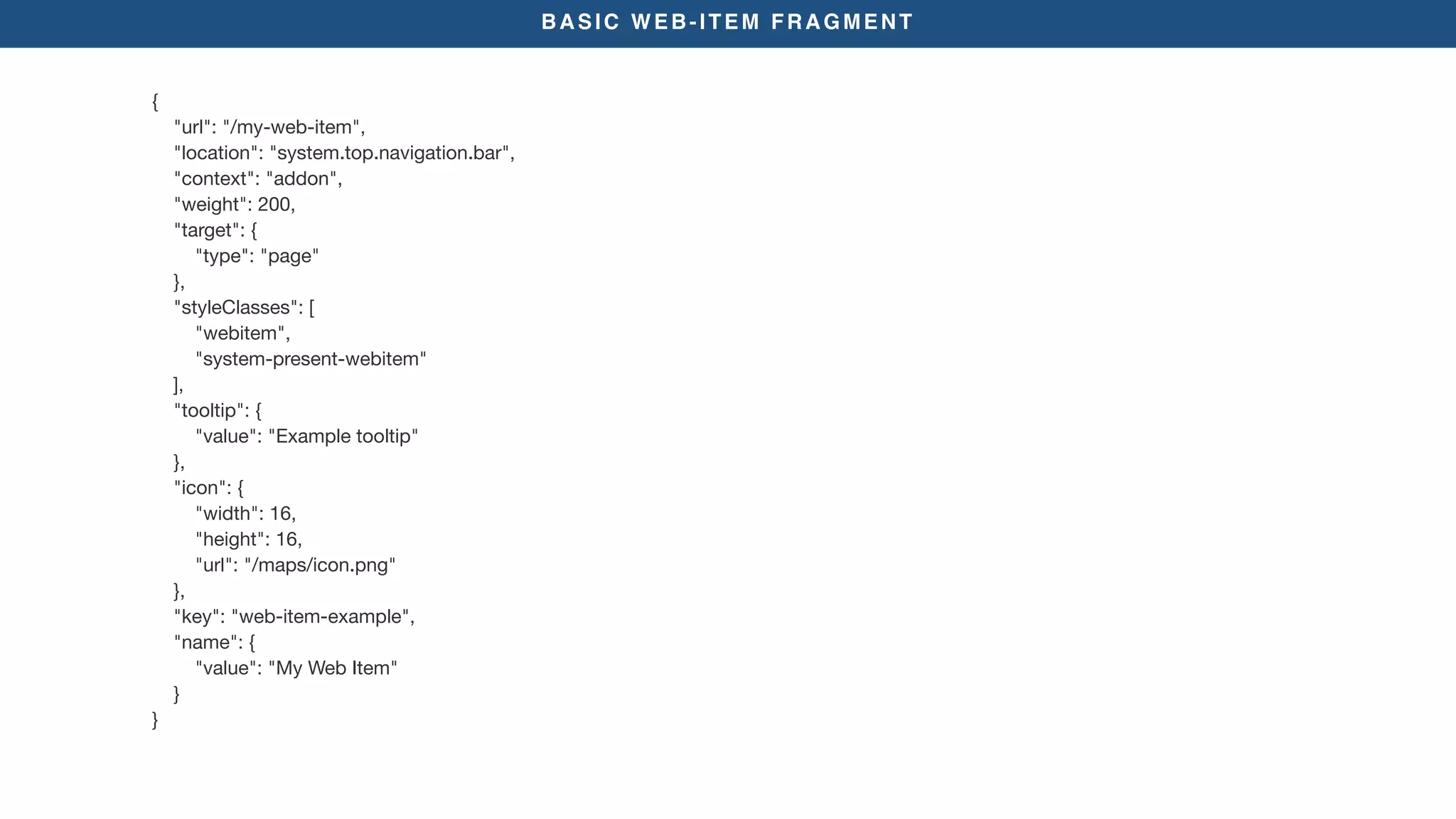 BASIC WEB-ITEM FRAGMENT
{

"url": "/my-web-item",

"location": "system.top.navigation.bar",

"context": "addon",

"weight": 200,

"target": {

"type": "page"

},

"styleClasses": [

"webitem",

"system-present-webitem"

],

"tooltip": {

"value": "Example tooltip"

},

"icon": {

"width": 16,

"height": 16,

"url": "/maps/icon.png"

},

"key": "web-item-example",

"name": {

"value": "My Web Item"

}

}
 