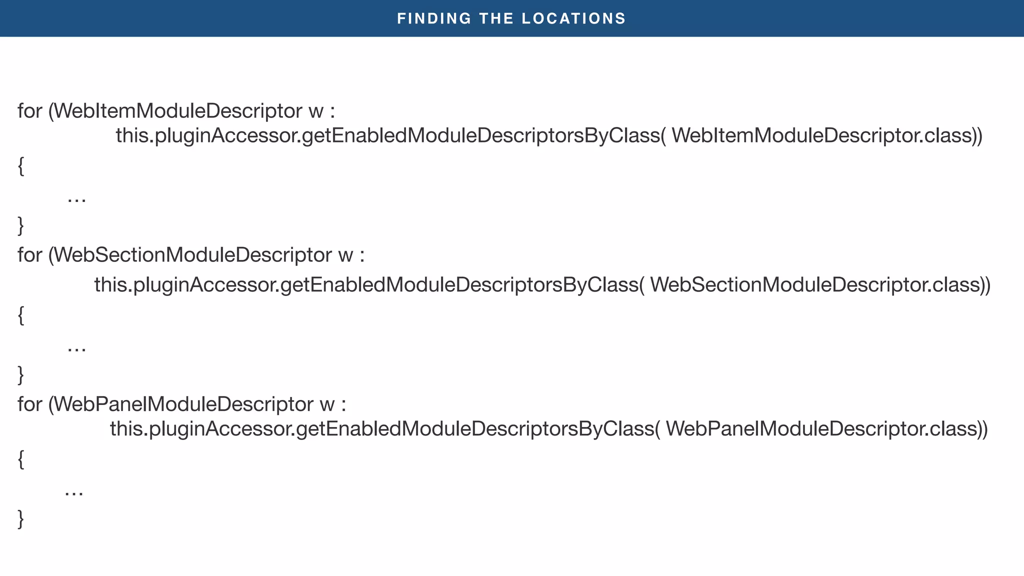 FINDING THE LOCATIONS
for (WebItemModuleDescriptor w :  
this.pluginAccessor.getEnabledModuleDescriptorsByClass( WebItemModuleDescriptor.class))

{

	 	 …

}

for (WebSectionModuleDescriptor w : 

this.pluginAccessor.getEnabledModuleDescriptorsByClass( WebSectionModuleDescriptor.class))

{

	 	 …

}

for (WebPanelModuleDescriptor w :  
this.pluginAccessor.getEnabledModuleDescriptorsByClass( WebPanelModuleDescriptor.class))

{

…

}
 