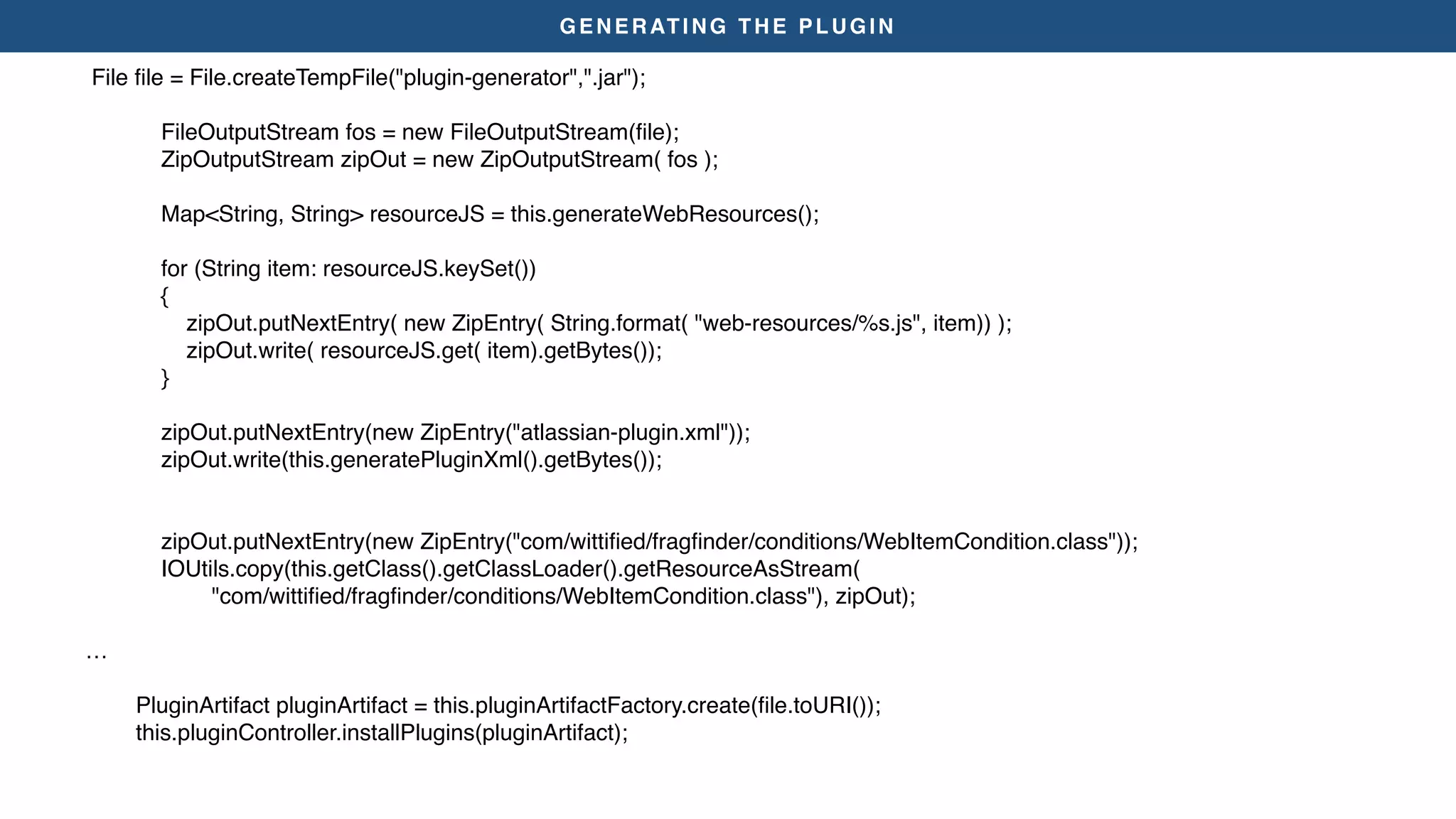 GENERATING THE PLUGIN
File ﬁle = File.createTempFile("plugin-generator",".jar");
FileOutputStream fos = new FileOutputStream(ﬁle);
ZipOutputStream zipOut = new ZipOutputStream( fos );
Map<String, String> resourceJS = this.generateWebResources();
for (String item: resourceJS.keySet())
{
zipOut.putNextEntry( new ZipEntry( String.format( "web-resources/%s.js", item)) );
zipOut.write( resourceJS.get( item).getBytes());
}
zipOut.putNextEntry(new ZipEntry("atlassian-plugin.xml"));
zipOut.write(this.generatePluginXml().getBytes());
zipOut.putNextEntry(new ZipEntry("com/wittiﬁed/fragﬁnder/conditions/WebItemCondition.class"));
IOUtils.copy(this.getClass().getClassLoader().getResourceAsStream(
"com/wittiﬁed/fragﬁnder/conditions/WebItemCondition.class"), zipOut);
…
PluginArtifact pluginArtifact = this.pluginArtifactFactory.create(ﬁle.toURI());
this.pluginController.installPlugins(pluginArtifact);
 