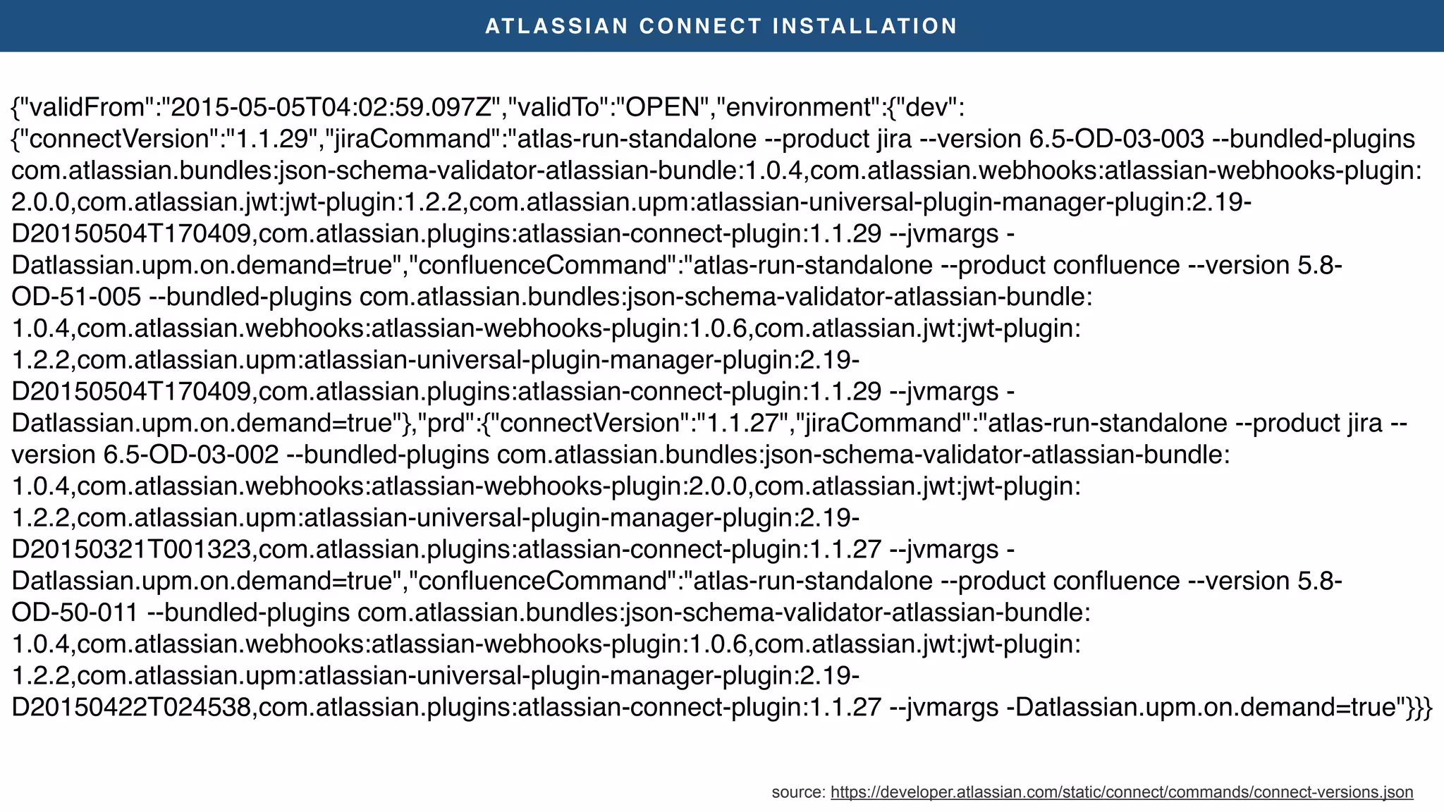 ATLASSIAN CONNECT INSTALLATION
{"validFrom":"2015-05-05T04:02:59.097Z","validTo":"OPEN","environment":{"dev":
{"connectVersion":"1.1.29","jiraCommand":"atlas-run-standalone --product jira --version 6.5-OD-03-003 --bundled-plugins
com.atlassian.bundles:json-schema-validator-atlassian-bundle:1.0.4,com.atlassian.webhooks:atlassian-webhooks-plugin:
2.0.0,com.atlassian.jwt:jwt-plugin:1.2.2,com.atlassian.upm:atlassian-universal-plugin-manager-plugin:2.19-
D20150504T170409,com.atlassian.plugins:atlassian-connect-plugin:1.1.29 --jvmargs -
Datlassian.upm.on.demand=true","conﬂuenceCommand":"atlas-run-standalone --product conﬂuence --version 5.8-
OD-51-005 --bundled-plugins com.atlassian.bundles:json-schema-validator-atlassian-bundle:
1.0.4,com.atlassian.webhooks:atlassian-webhooks-plugin:1.0.6,com.atlassian.jwt:jwt-plugin:
1.2.2,com.atlassian.upm:atlassian-universal-plugin-manager-plugin:2.19-
D20150504T170409,com.atlassian.plugins:atlassian-connect-plugin:1.1.29 --jvmargs -
Datlassian.upm.on.demand=true"},"prd":{"connectVersion":"1.1.27","jiraCommand":"atlas-run-standalone --product jira --
version 6.5-OD-03-002 --bundled-plugins com.atlassian.bundles:json-schema-validator-atlassian-bundle:
1.0.4,com.atlassian.webhooks:atlassian-webhooks-plugin:2.0.0,com.atlassian.jwt:jwt-plugin:
1.2.2,com.atlassian.upm:atlassian-universal-plugin-manager-plugin:2.19-
D20150321T001323,com.atlassian.plugins:atlassian-connect-plugin:1.1.27 --jvmargs -
Datlassian.upm.on.demand=true","conﬂuenceCommand":"atlas-run-standalone --product conﬂuence --version 5.8-
OD-50-011 --bundled-plugins com.atlassian.bundles:json-schema-validator-atlassian-bundle:
1.0.4,com.atlassian.webhooks:atlassian-webhooks-plugin:1.0.6,com.atlassian.jwt:jwt-plugin:
1.2.2,com.atlassian.upm:atlassian-universal-plugin-manager-plugin:2.19-
D20150422T024538,com.atlassian.plugins:atlassian-connect-plugin:1.1.27 --jvmargs -Datlassian.upm.on.demand=true"}}}
source: https://developer.atlassian.com/static/connect/commands/connect-versions.json
 