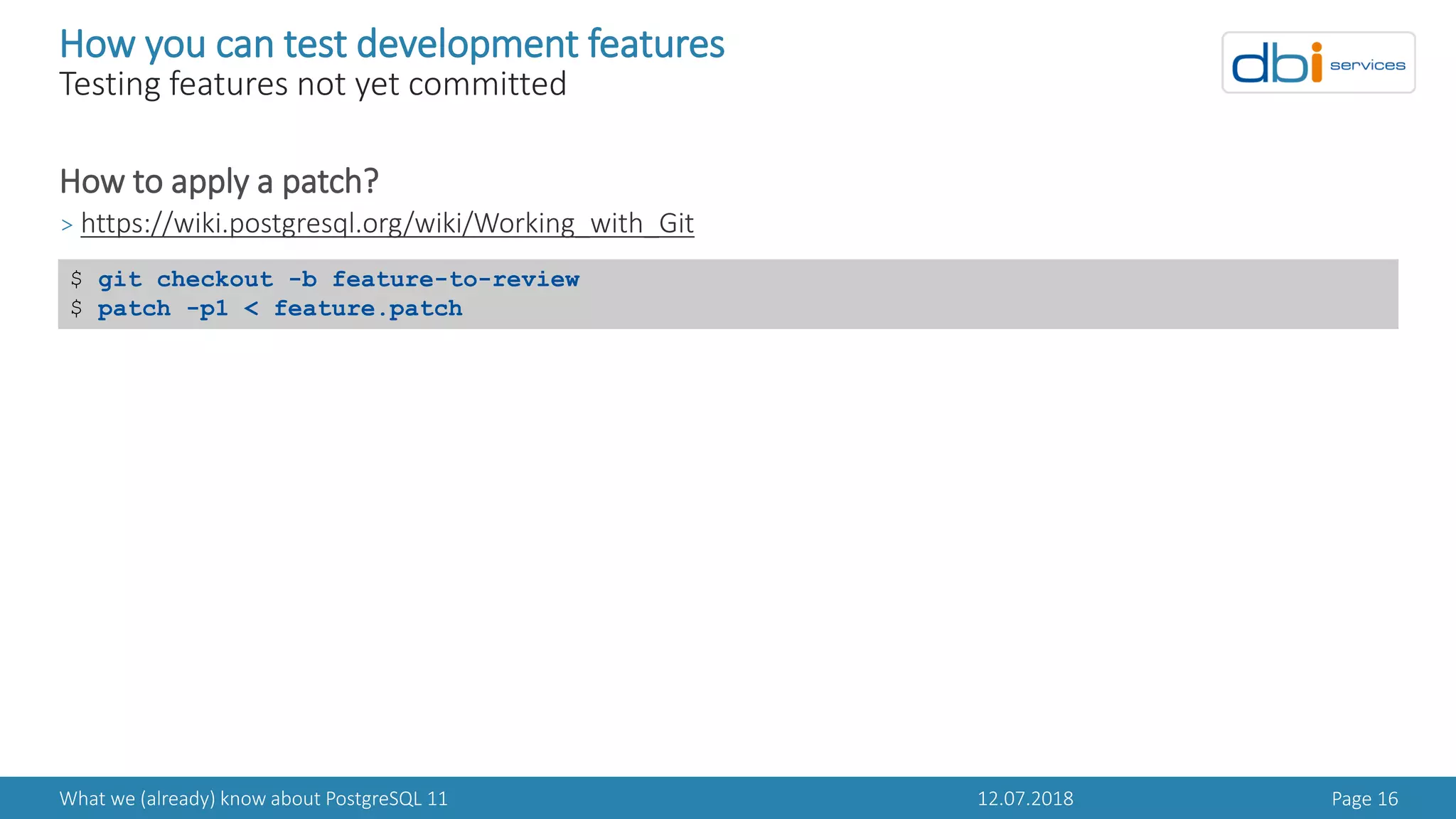 12.07.2018What we (already) know about PostgreSQL 11 Page 16
How you can test development features
Testing features not yet committed
How to apply a patch?
> https://wiki.postgresql.org/wiki/Working_with_Git
$ git checkout -b feature-to-review
$ patch -p1 < feature.patch
 