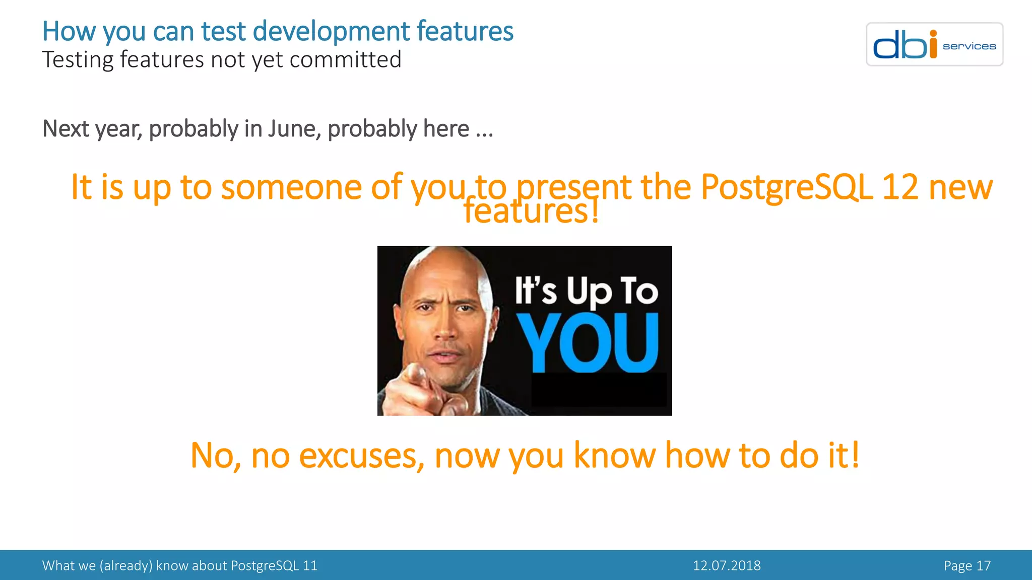 12.07.2018What we (already) know about PostgreSQL 11 Page 17
How you can test development features
Testing features not yet committed
Next year, probably in June, probably here ...
It is up to someone of you to present the PostgreSQL 12 new
features!
No, no excuses, now you know how to do it!
 
