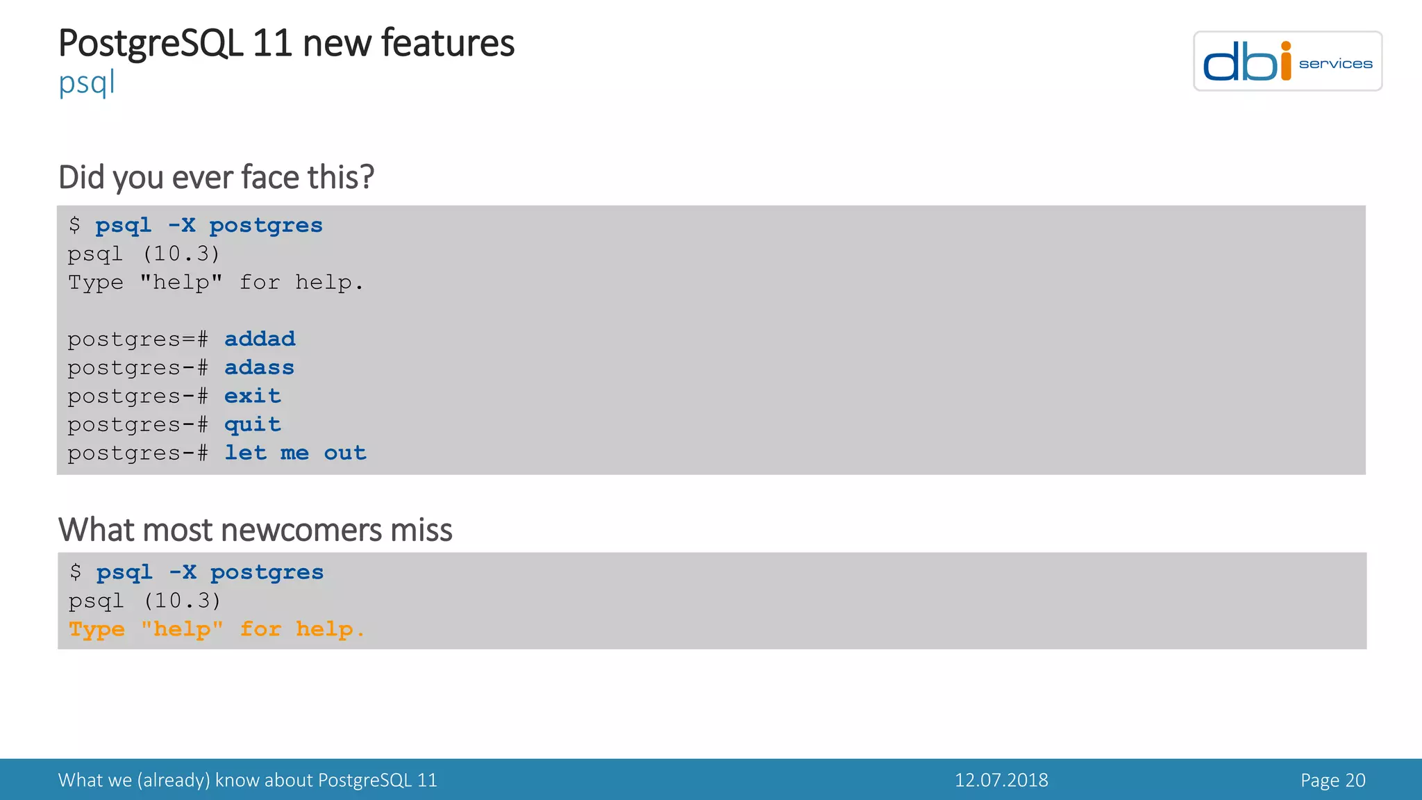 12.07.2018What we (already) know about PostgreSQL 11 Page 20
PostgreSQL 11 new features
psql
Did you ever face this?
What most newcomers miss
$ psql -X postgres
psql (10.3)
Type "help" for help.
postgres=# addad
postgres-# adass
postgres-# exit
postgres-# quit
postgres-# let me out
$ psql -X postgres
psql (10.3)
Type "help" for help.
 