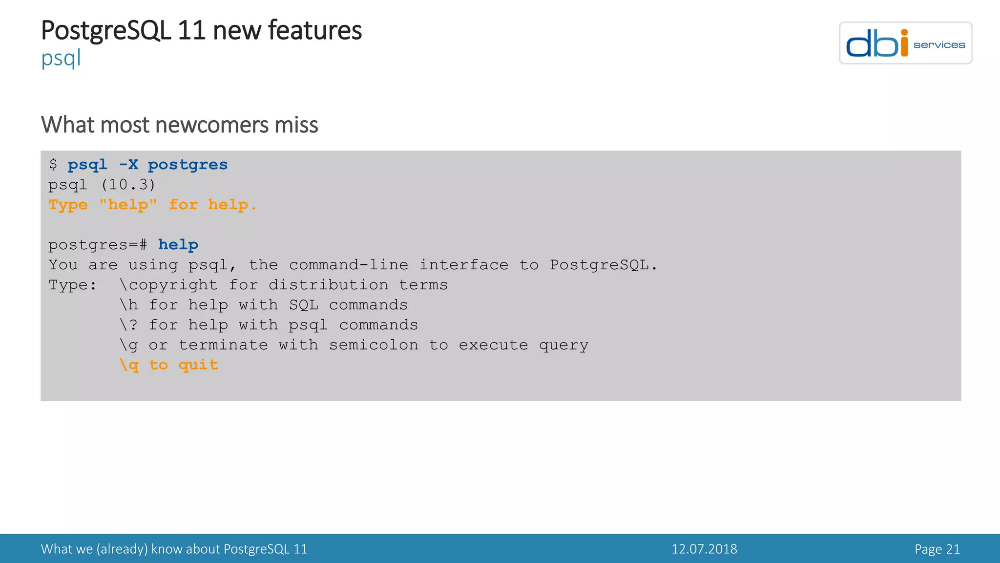 12.07.2018What we (already) know about PostgreSQL 11 Page 21
PostgreSQL 11 new features
psql
What most newcomers miss
$ psql -X postgres
psql (10.3)
Type "help" for help.
postgres=# help
You are using psql, the command-line interface to PostgreSQL.
Type: copyright for distribution terms
h for help with SQL commands
? for help with psql commands
g or terminate with semicolon to execute query
q to quit
 