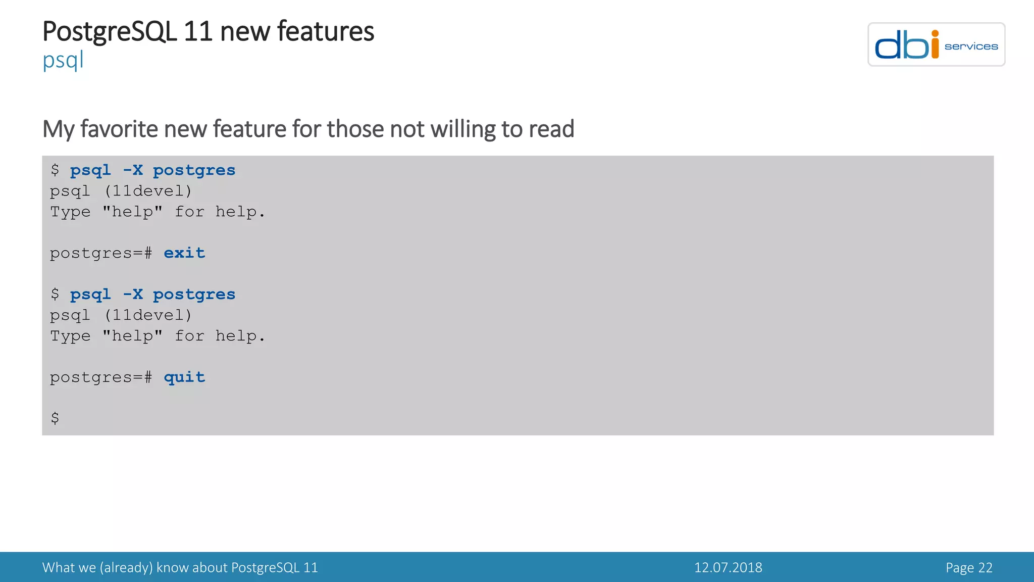 12.07.2018What we (already) know about PostgreSQL 11 Page 22
PostgreSQL 11 new features
psql
My favorite new feature for those not willing to read
$ psql -X postgres
psql (11devel)
Type "help" for help.
postgres=# exit
$ psql -X postgres
psql (11devel)
Type "help" for help.
postgres=# quit
$
 