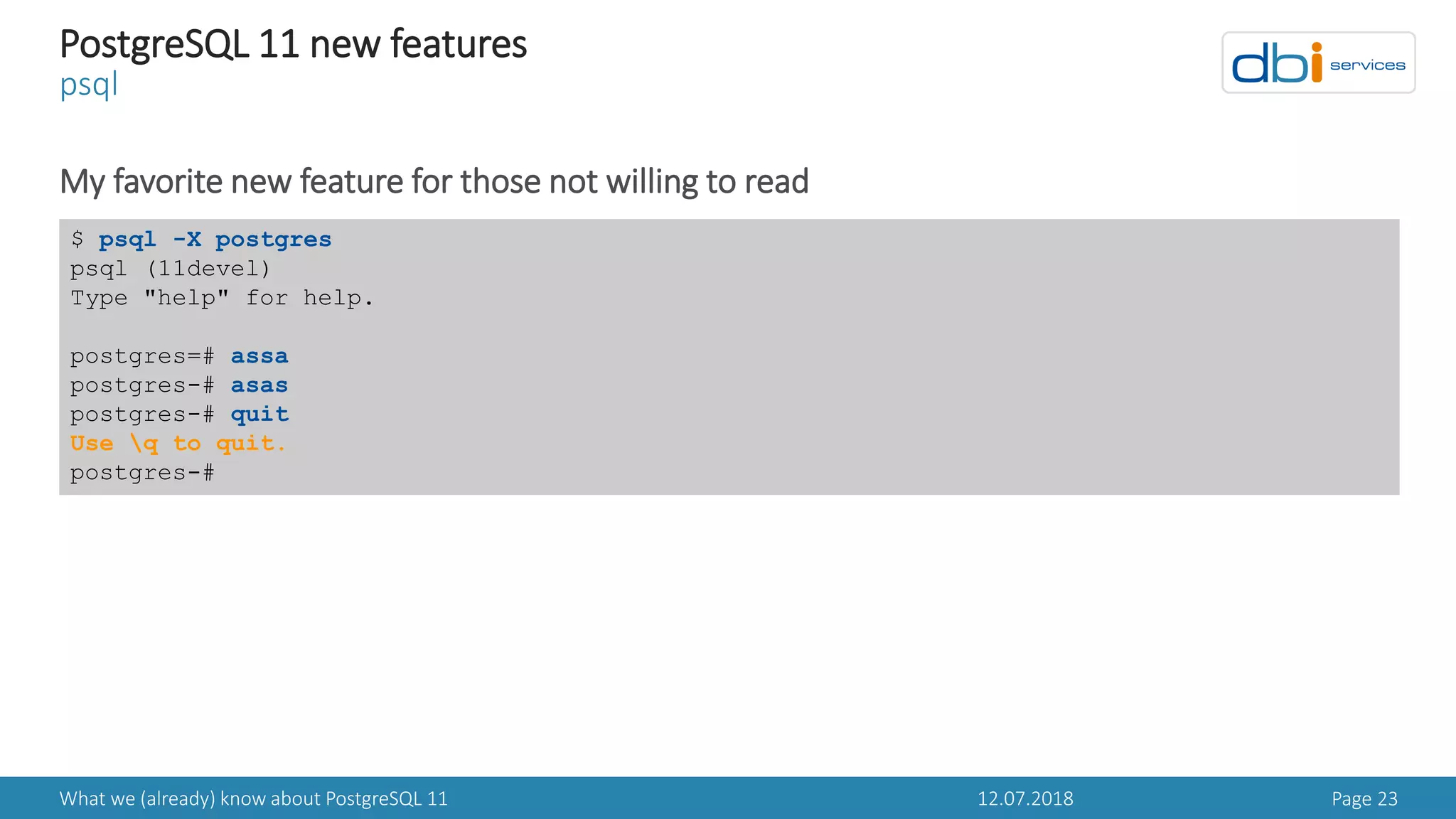 12.07.2018What we (already) know about PostgreSQL 11 Page 23
PostgreSQL 11 new features
psql
My favorite new feature for those not willing to read
$ psql -X postgres
psql (11devel)
Type "help" for help.
postgres=# assa
postgres-# asas
postgres-# quit
Use q to quit.
postgres-#
 