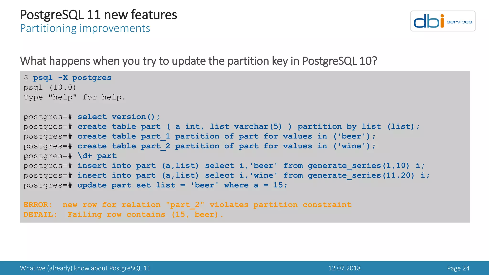 12.07.2018What we (already) know about PostgreSQL 11 Page 24
PostgreSQL 11 new features
Partitioning improvements
What happens when you try to update the partition key in PostgreSQL 10?
$ psql -X postgres
psql (10.0)
Type "help" for help.
postgres=# select version();
postgres=# create table part ( a int, list varchar(5) ) partition by list (list);
postgres=# create table part_1 partition of part for values in ('beer');
postgres=# create table part_2 partition of part for values in ('wine');
postgres=# d+ part
postgres=# insert into part (a,list) select i,'beer' from generate_series(1,10) i;
postgres=# insert into part (a,list) select i,'wine' from generate_series(11,20) i;
postgres=# update part set list = 'beer' where a = 15;
ERROR: new row for relation "part_2" violates partition constraint
DETAIL: Failing row contains (15, beer).
 
