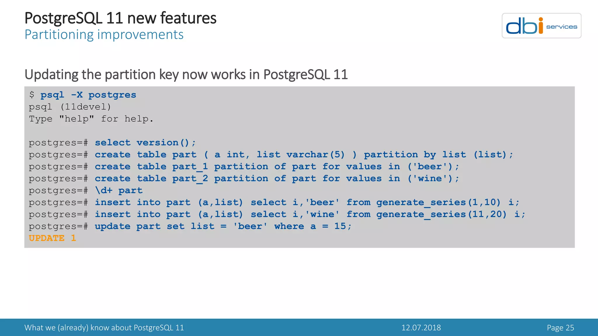 12.07.2018What we (already) know about PostgreSQL 11 Page 25
PostgreSQL 11 new features
Partitioning improvements
Updating the partition key now works in PostgreSQL 11
$ psql -X postgres
psql (11devel)
Type "help" for help.
postgres=# select version();
postgres=# create table part ( a int, list varchar(5) ) partition by list (list);
postgres=# create table part_1 partition of part for values in ('beer');
postgres=# create table part_2 partition of part for values in ('wine');
postgres=# d+ part
postgres=# insert into part (a,list) select i,'beer' from generate_series(1,10) i;
postgres=# insert into part (a,list) select i,'wine' from generate_series(11,20) i;
postgres=# update part set list = 'beer' where a = 15;
UPDATE 1
 