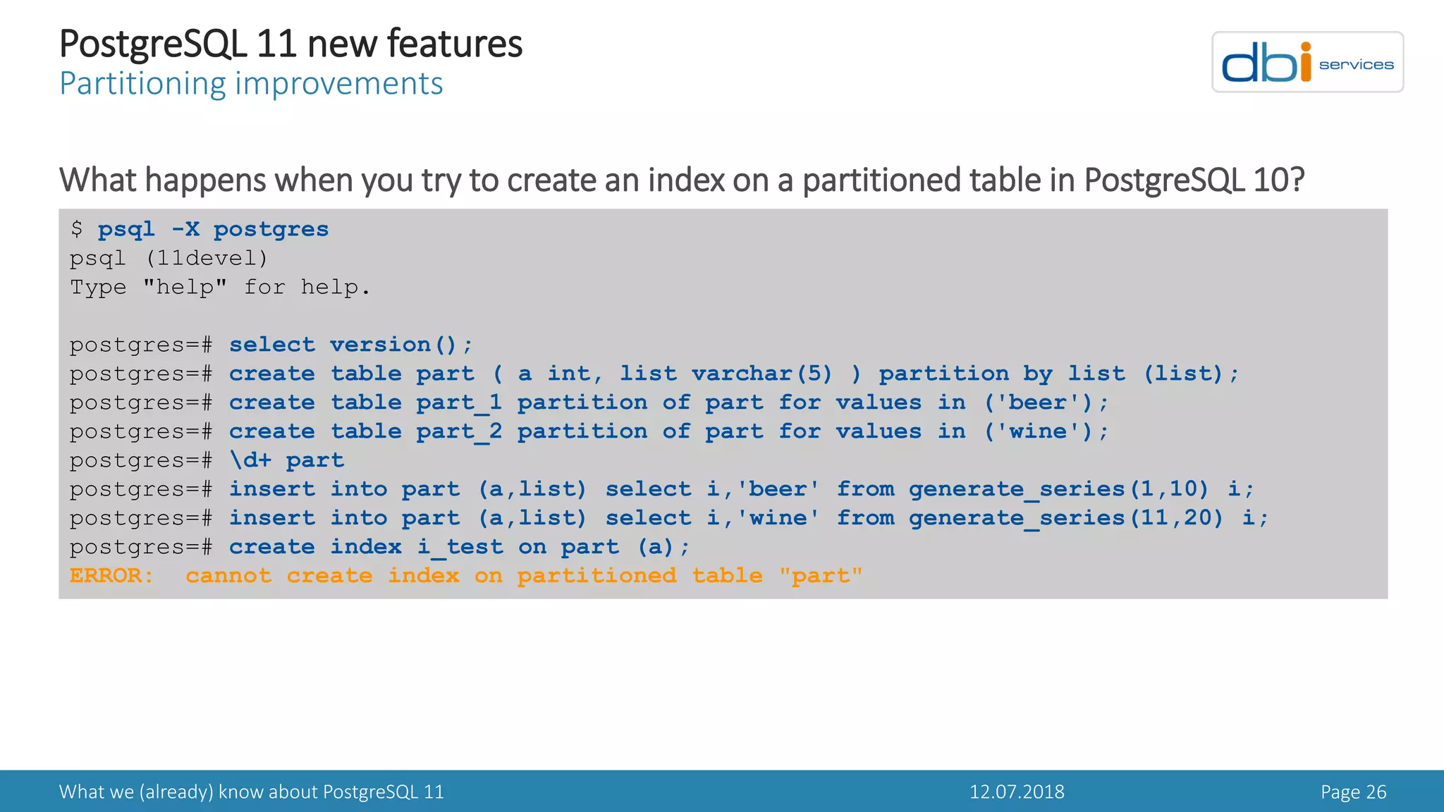 12.07.2018What we (already) know about PostgreSQL 11 Page 26
PostgreSQL 11 new features
Partitioning improvements
What happens when you try to create an index on a partitioned table in PostgreSQL 10?
$ psql -X postgres
psql (11devel)
Type "help" for help.
postgres=# select version();
postgres=# create table part ( a int, list varchar(5) ) partition by list (list);
postgres=# create table part_1 partition of part for values in ('beer');
postgres=# create table part_2 partition of part for values in ('wine');
postgres=# d+ part
postgres=# insert into part (a,list) select i,'beer' from generate_series(1,10) i;
postgres=# insert into part (a,list) select i,'wine' from generate_series(11,20) i;
postgres=# create index i_test on part (a);
ERROR: cannot create index on partitioned table "part"
 