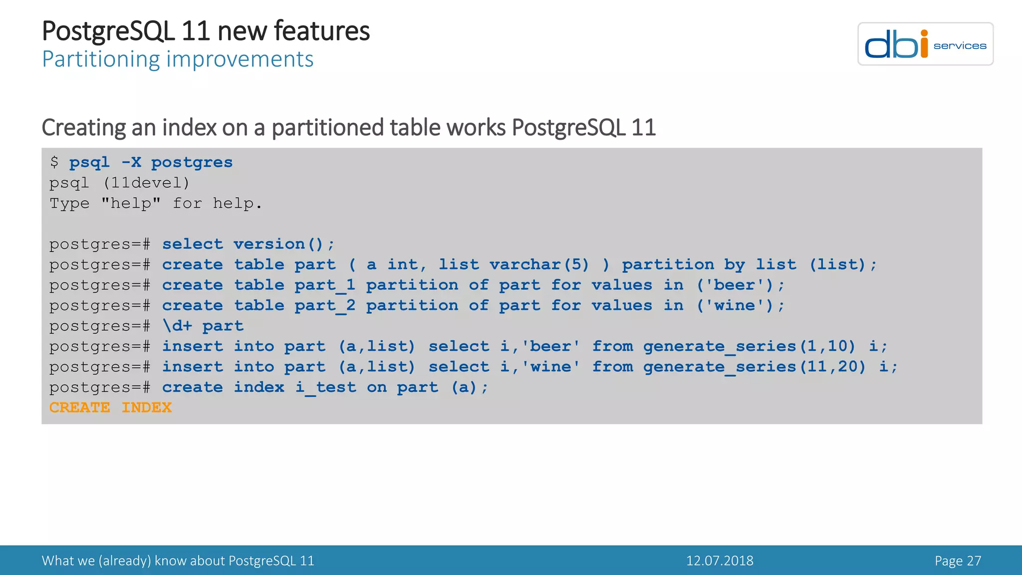 12.07.2018What we (already) know about PostgreSQL 11 Page 27
PostgreSQL 11 new features
Partitioning improvements
Creating an index on a partitioned table works PostgreSQL 11
$ psql -X postgres
psql (11devel)
Type "help" for help.
postgres=# select version();
postgres=# create table part ( a int, list varchar(5) ) partition by list (list);
postgres=# create table part_1 partition of part for values in ('beer');
postgres=# create table part_2 partition of part for values in ('wine');
postgres=# d+ part
postgres=# insert into part (a,list) select i,'beer' from generate_series(1,10) i;
postgres=# insert into part (a,list) select i,'wine' from generate_series(11,20) i;
postgres=# create index i_test on part (a);
CREATE INDEX
 