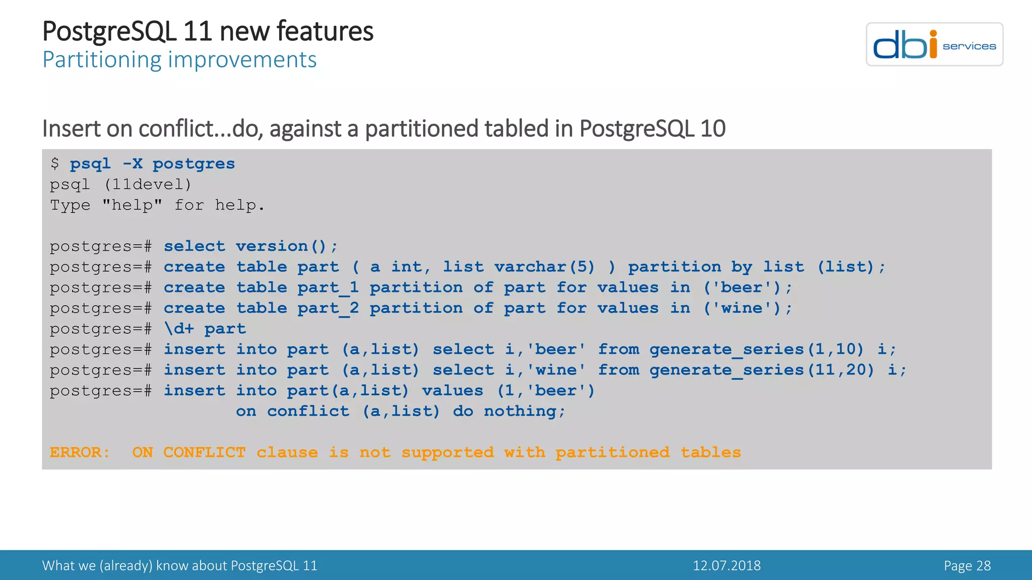 12.07.2018What we (already) know about PostgreSQL 11 Page 28
PostgreSQL 11 new features
Partitioning improvements
Insert on conflict...do, against a partitioned tabled in PostgreSQL 10
$ psql -X postgres
psql (11devel)
Type "help" for help.
postgres=# select version();
postgres=# create table part ( a int, list varchar(5) ) partition by list (list);
postgres=# create table part_1 partition of part for values in ('beer');
postgres=# create table part_2 partition of part for values in ('wine');
postgres=# d+ part
postgres=# insert into part (a,list) select i,'beer' from generate_series(1,10) i;
postgres=# insert into part (a,list) select i,'wine' from generate_series(11,20) i;
postgres=# insert into part(a,list) values (1,'beer')
on conflict (a,list) do nothing;
ERROR: ON CONFLICT clause is not supported with partitioned tables
 