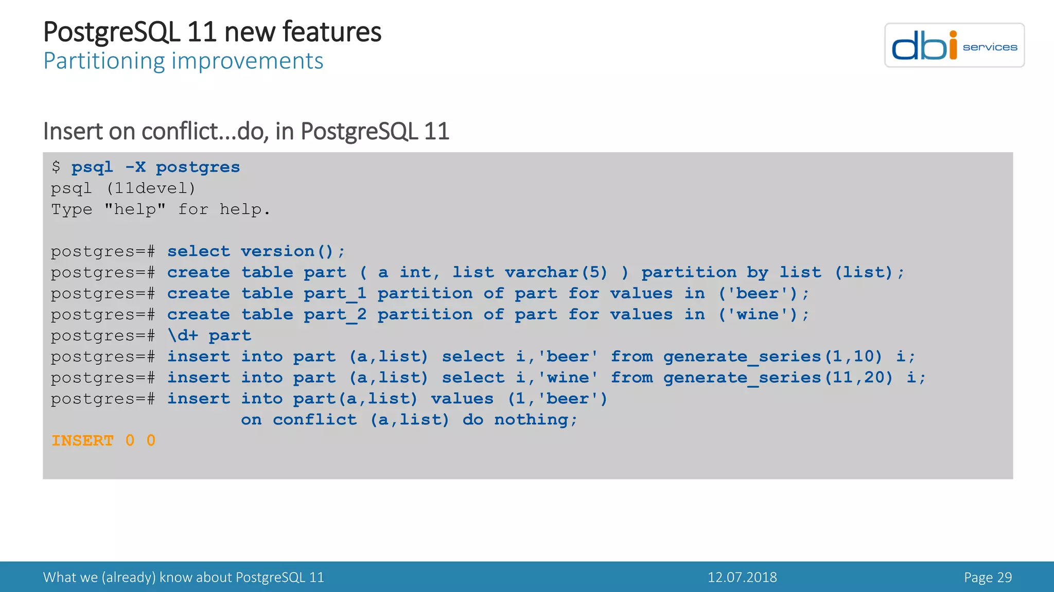 12.07.2018What we (already) know about PostgreSQL 11 Page 29
PostgreSQL 11 new features
Partitioning improvements
Insert on conflict...do, in PostgreSQL 11
$ psql -X postgres
psql (11devel)
Type "help" for help.
postgres=# select version();
postgres=# create table part ( a int, list varchar(5) ) partition by list (list);
postgres=# create table part_1 partition of part for values in ('beer');
postgres=# create table part_2 partition of part for values in ('wine');
postgres=# d+ part
postgres=# insert into part (a,list) select i,'beer' from generate_series(1,10) i;
postgres=# insert into part (a,list) select i,'wine' from generate_series(11,20) i;
postgres=# insert into part(a,list) values (1,'beer')
on conflict (a,list) do nothing;
INSERT 0 0
 
