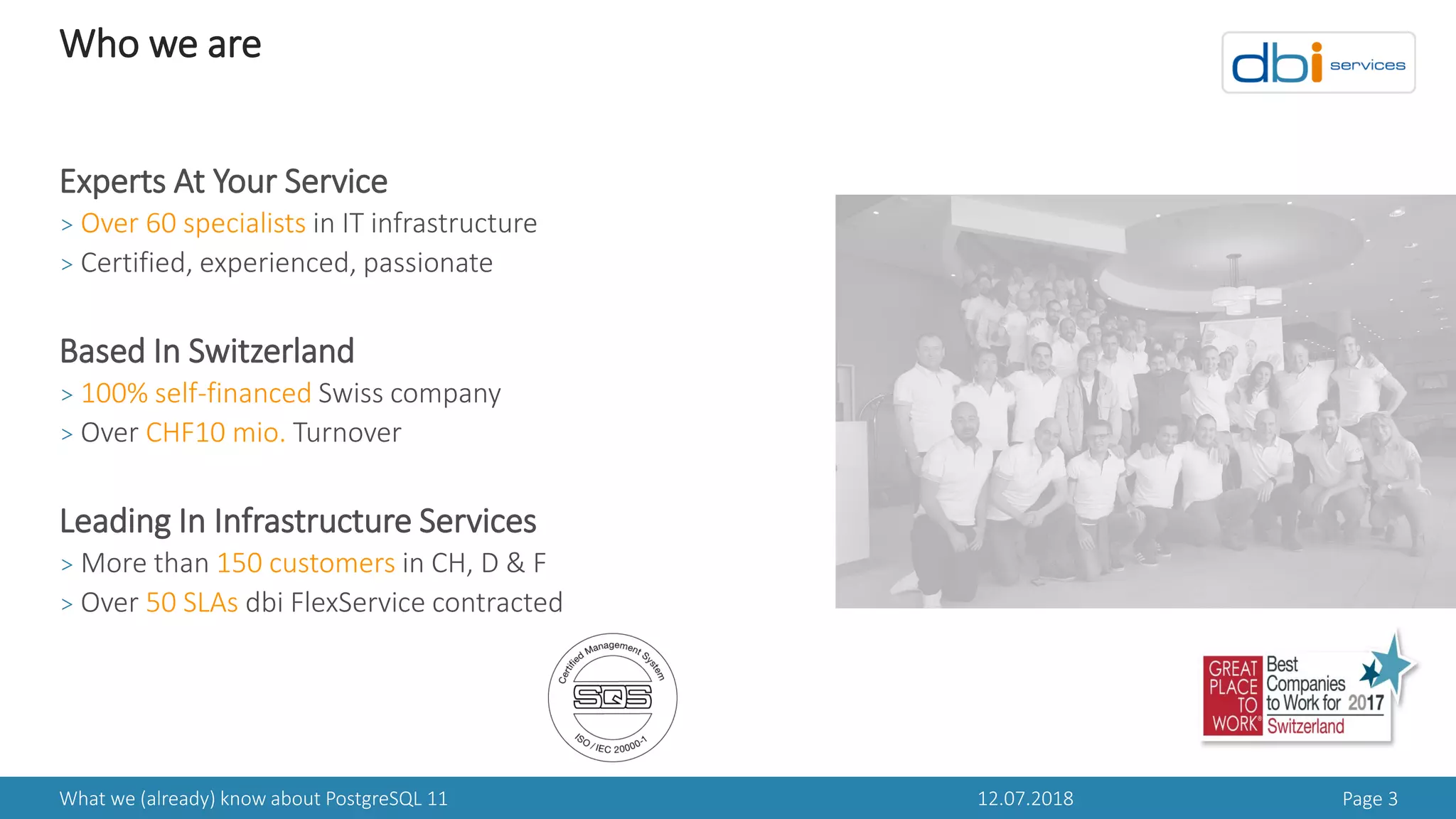 Who we are
12.07.2018 Page 3What we (already) know about PostgreSQL 11
Experts At Your Service
> Over 60 specialists in IT infrastructure
> Certified, experienced, passionate
Based In Switzerland
> 100% self-financed Swiss company
> Over CHF10 mio. Turnover
Leading In Infrastructure Services
> More than 150 customers in CH, D & F
> Over 50 SLAs dbi FlexService contracted
 