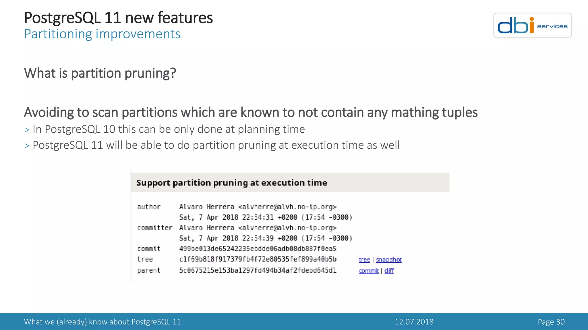 12.07.2018What we (already) know about PostgreSQL 11 Page 30
PostgreSQL 11 new features
Partitioning improvements
What is partition pruning?
Avoiding to scan partitions which are known to not contain any mathing tuples
> In PostgreSQL 10 this can be only done at planning time
> PostgreSQL 11 will be able to do partition pruning at execution time as well
 