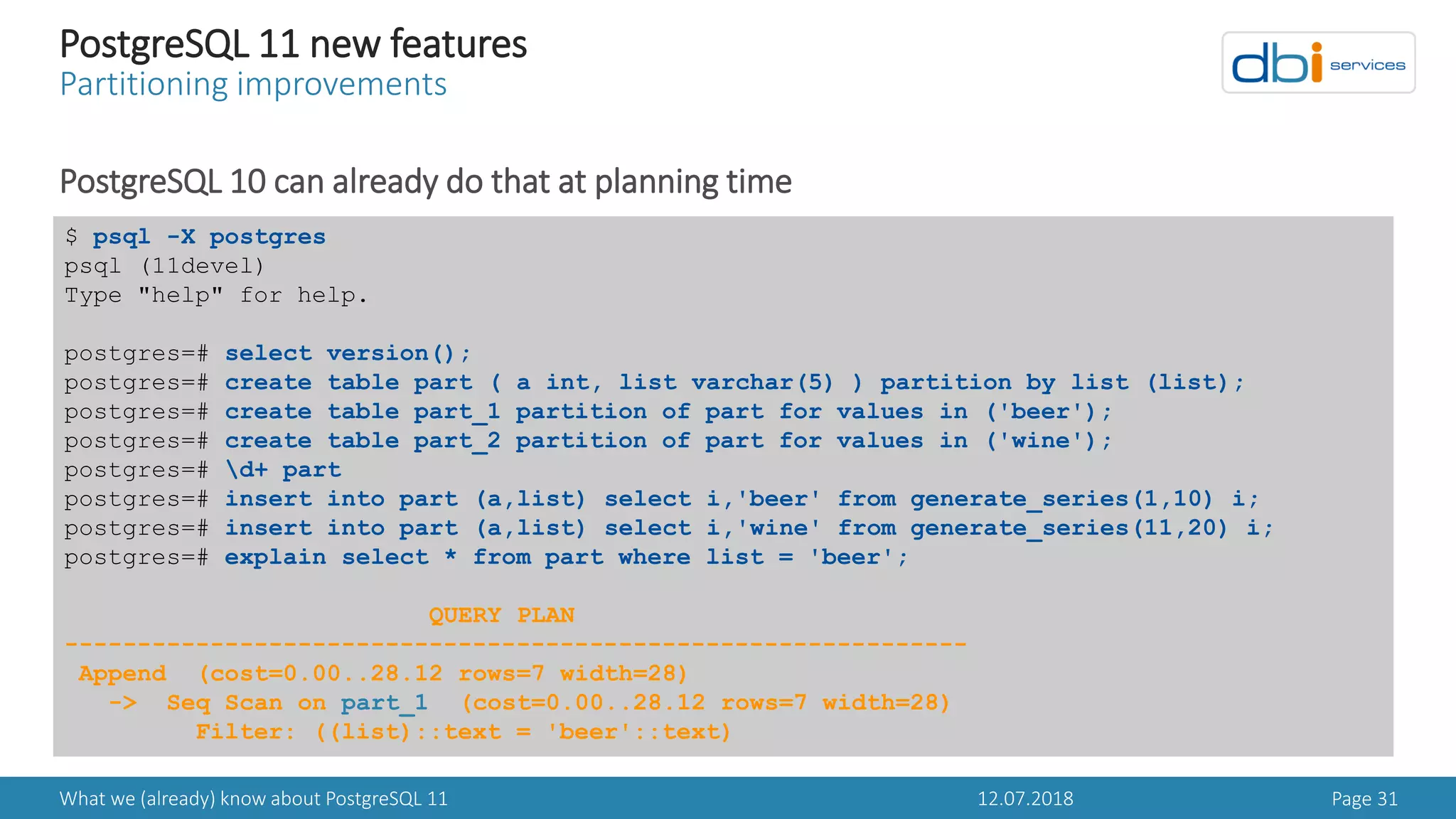 12.07.2018What we (already) know about PostgreSQL 11 Page 31
PostgreSQL 11 new features
Partitioning improvements
PostgreSQL 10 can already do that at planning time
$ psql -X postgres
psql (11devel)
Type "help" for help.
postgres=# select version();
postgres=# create table part ( a int, list varchar(5) ) partition by list (list);
postgres=# create table part_1 partition of part for values in ('beer');
postgres=# create table part_2 partition of part for values in ('wine');
postgres=# d+ part
postgres=# insert into part (a,list) select i,'beer' from generate_series(1,10) i;
postgres=# insert into part (a,list) select i,'wine' from generate_series(11,20) i;
postgres=# explain select * from part where list = 'beer';
QUERY PLAN
--------------------------------------------------------------
Append (cost=0.00..28.12 rows=7 width=28)
-> Seq Scan on part_1 (cost=0.00..28.12 rows=7 width=28)
Filter: ((list)::text = 'beer'::text)
 