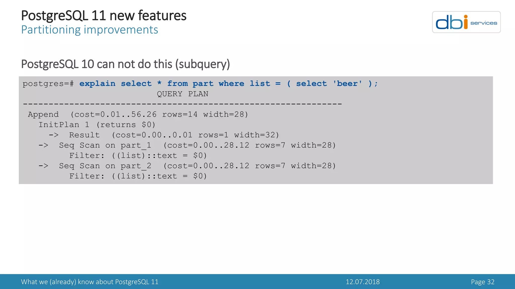 12.07.2018What we (already) know about PostgreSQL 11 Page 32
PostgreSQL 11 new features
Partitioning improvements
PostgreSQL 10 can not do this (subquery)
postgres=# explain select * from part where list = ( select 'beer' );
QUERY PLAN
--------------------------------------------------------------
Append (cost=0.01..56.26 rows=14 width=28)
InitPlan 1 (returns $0)
-> Result (cost=0.00..0.01 rows=1 width=32)
-> Seq Scan on part_1 (cost=0.00..28.12 rows=7 width=28)
Filter: ((list)::text = $0)
-> Seq Scan on part_2 (cost=0.00..28.12 rows=7 width=28)
Filter: ((list)::text = $0)
 