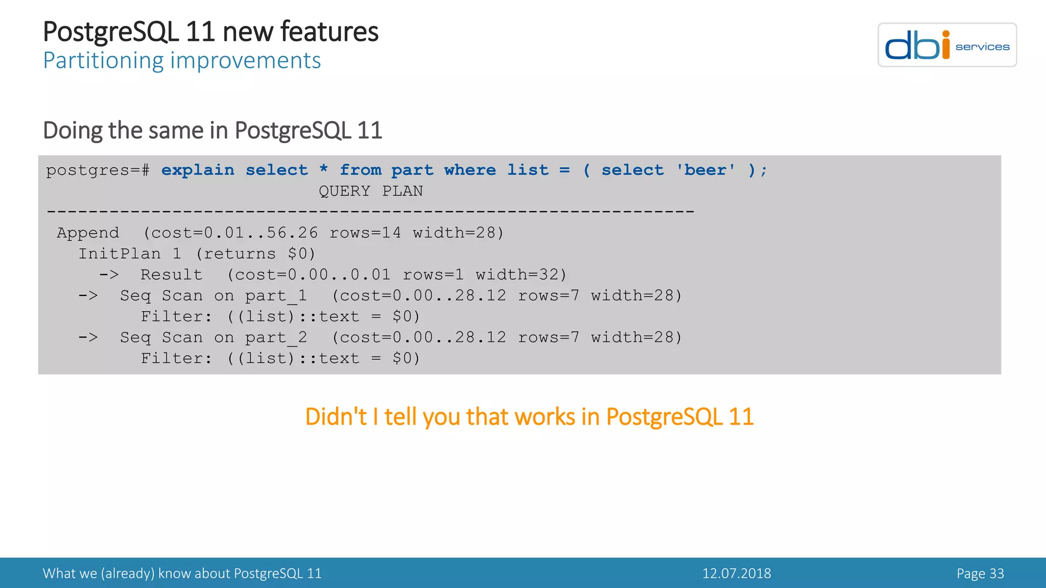 12.07.2018What we (already) know about PostgreSQL 11 Page 33
PostgreSQL 11 new features
Partitioning improvements
Doing the same in PostgreSQL 11
postgres=# explain select * from part where list = ( select 'beer' );
QUERY PLAN
--------------------------------------------------------------
Append (cost=0.01..56.26 rows=14 width=28)
InitPlan 1 (returns $0)
-> Result (cost=0.00..0.01 rows=1 width=32)
-> Seq Scan on part_1 (cost=0.00..28.12 rows=7 width=28)
Filter: ((list)::text = $0)
-> Seq Scan on part_2 (cost=0.00..28.12 rows=7 width=28)
Filter: ((list)::text = $0)
Didn't I tell you that works in PostgreSQL 11
 