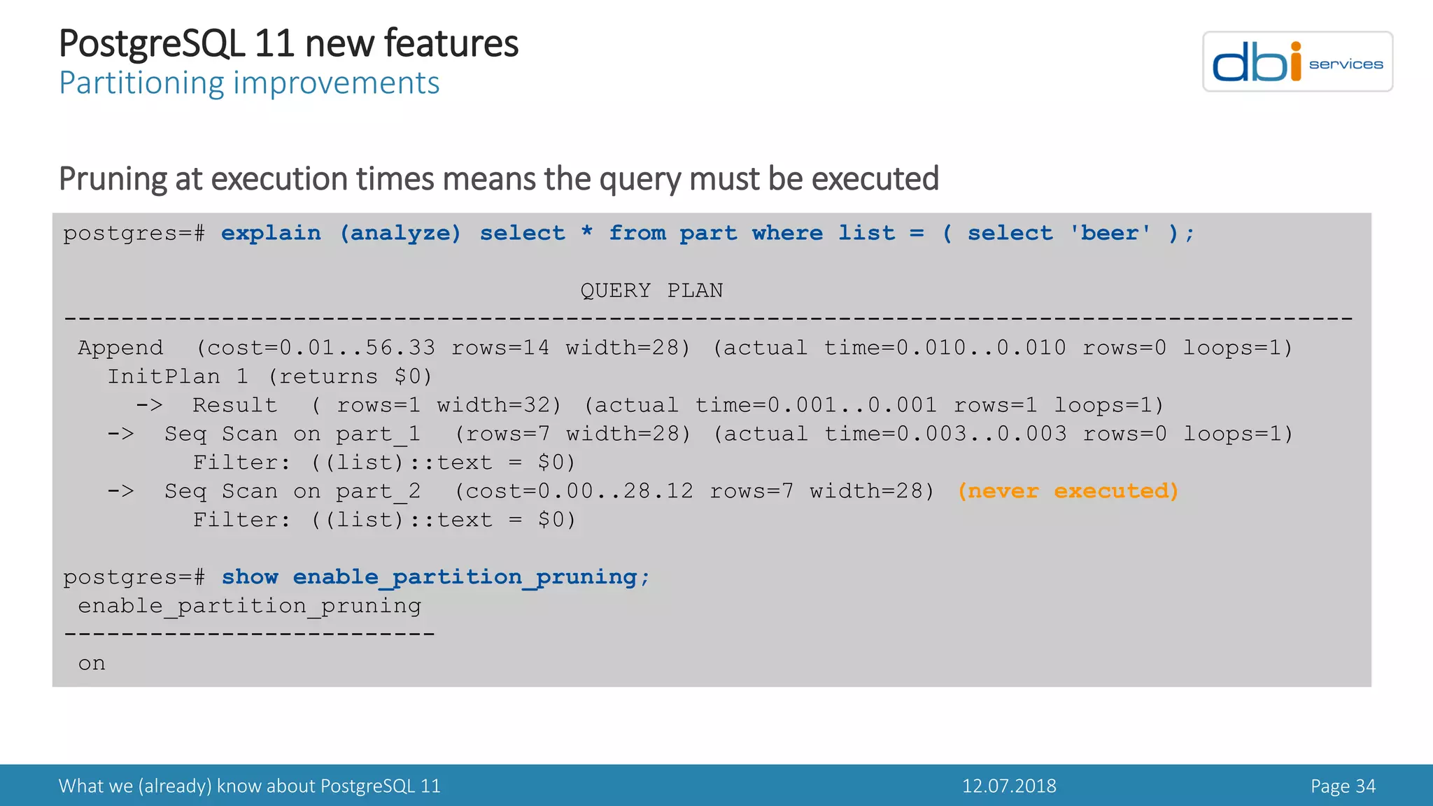 12.07.2018What we (already) know about PostgreSQL 11 Page 34
PostgreSQL 11 new features
Partitioning improvements
Pruning at execution times means the query must be executed
postgres=# explain (analyze) select * from part where list = ( select 'beer' );
QUERY PLAN
------------------------------------------------------------------------------------------
Append (cost=0.01..56.33 rows=14 width=28) (actual time=0.010..0.010 rows=0 loops=1)
InitPlan 1 (returns $0)
-> Result ( rows=1 width=32) (actual time=0.001..0.001 rows=1 loops=1)
-> Seq Scan on part_1 (rows=7 width=28) (actual time=0.003..0.003 rows=0 loops=1)
Filter: ((list)::text = $0)
-> Seq Scan on part_2 (cost=0.00..28.12 rows=7 width=28) (never executed)
Filter: ((list)::text = $0)
postgres=# show enable_partition_pruning;
enable_partition_pruning
--------------------------
on
 