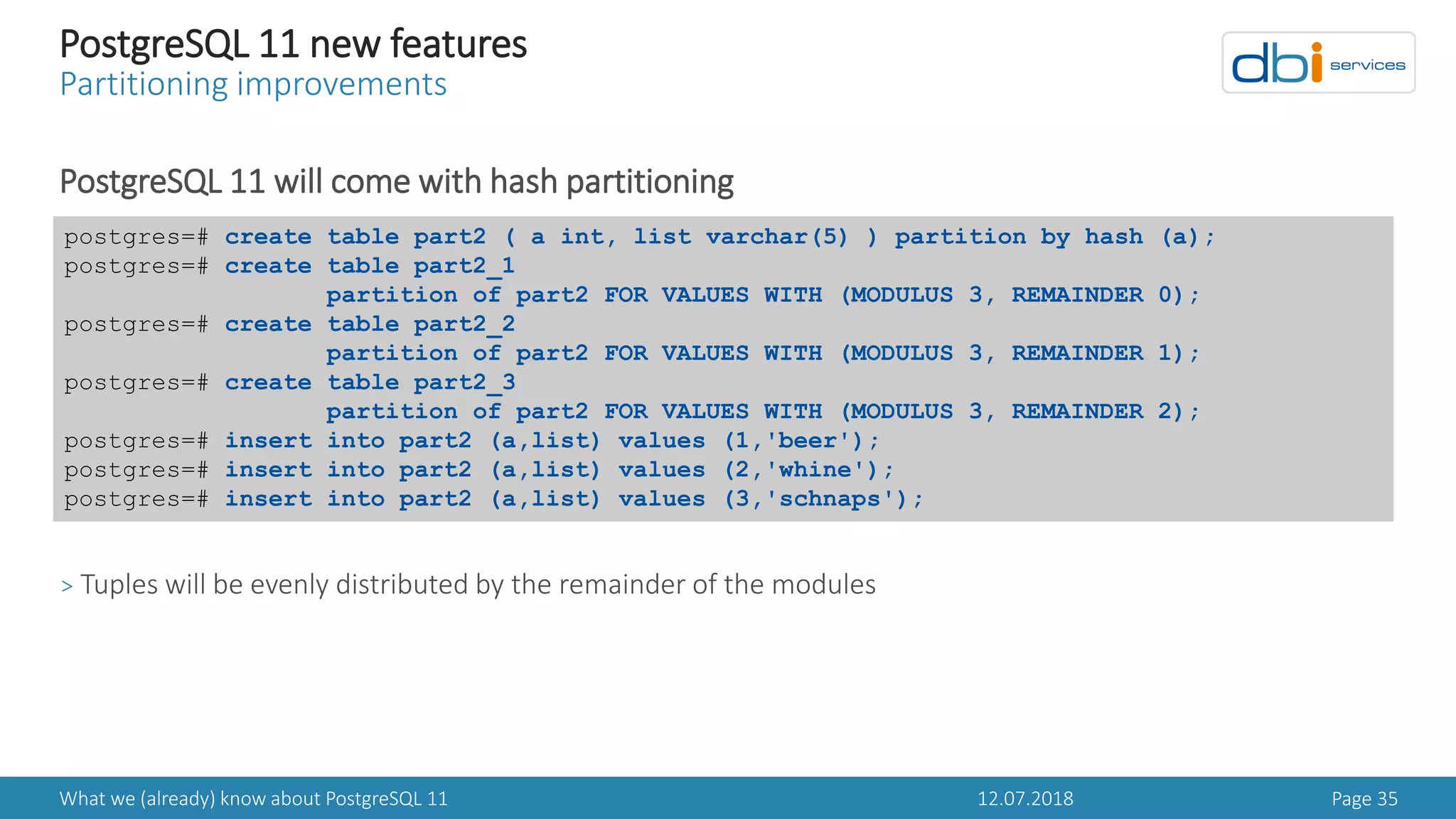 12.07.2018What we (already) know about PostgreSQL 11 Page 35
PostgreSQL 11 new features
Partitioning improvements
PostgreSQL 11 will come with hash partitioning
> Tuples will be evenly distributed by the remainder of the modules
postgres=# create table part2 ( a int, list varchar(5) ) partition by hash (a);
postgres=# create table part2_1
partition of part2 FOR VALUES WITH (MODULUS 3, REMAINDER 0);
postgres=# create table part2_2
partition of part2 FOR VALUES WITH (MODULUS 3, REMAINDER 1);
postgres=# create table part2_3
partition of part2 FOR VALUES WITH (MODULUS 3, REMAINDER 2);
postgres=# insert into part2 (a,list) values (1,'beer');
postgres=# insert into part2 (a,list) values (2,'whine');
postgres=# insert into part2 (a,list) values (3,'schnaps');
 