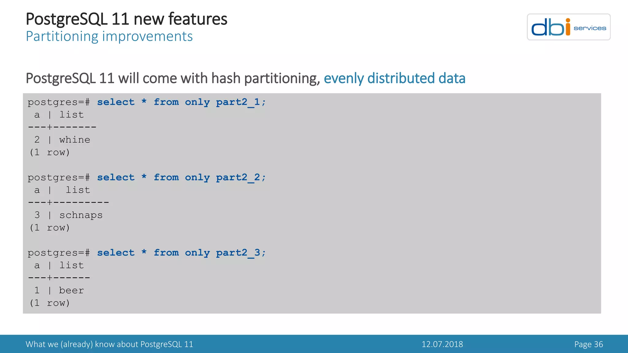 12.07.2018What we (already) know about PostgreSQL 11 Page 36
PostgreSQL 11 new features
Partitioning improvements
PostgreSQL 11 will come with hash partitioning, evenly distributed data
postgres=# select * from only part2_1;
a | list
---+-------
2 | whine
(1 row)
postgres=# select * from only part2_2;
a | list
---+---------
3 | schnaps
(1 row)
postgres=# select * from only part2_3;
a | list
---+------
1 | beer
(1 row)
 