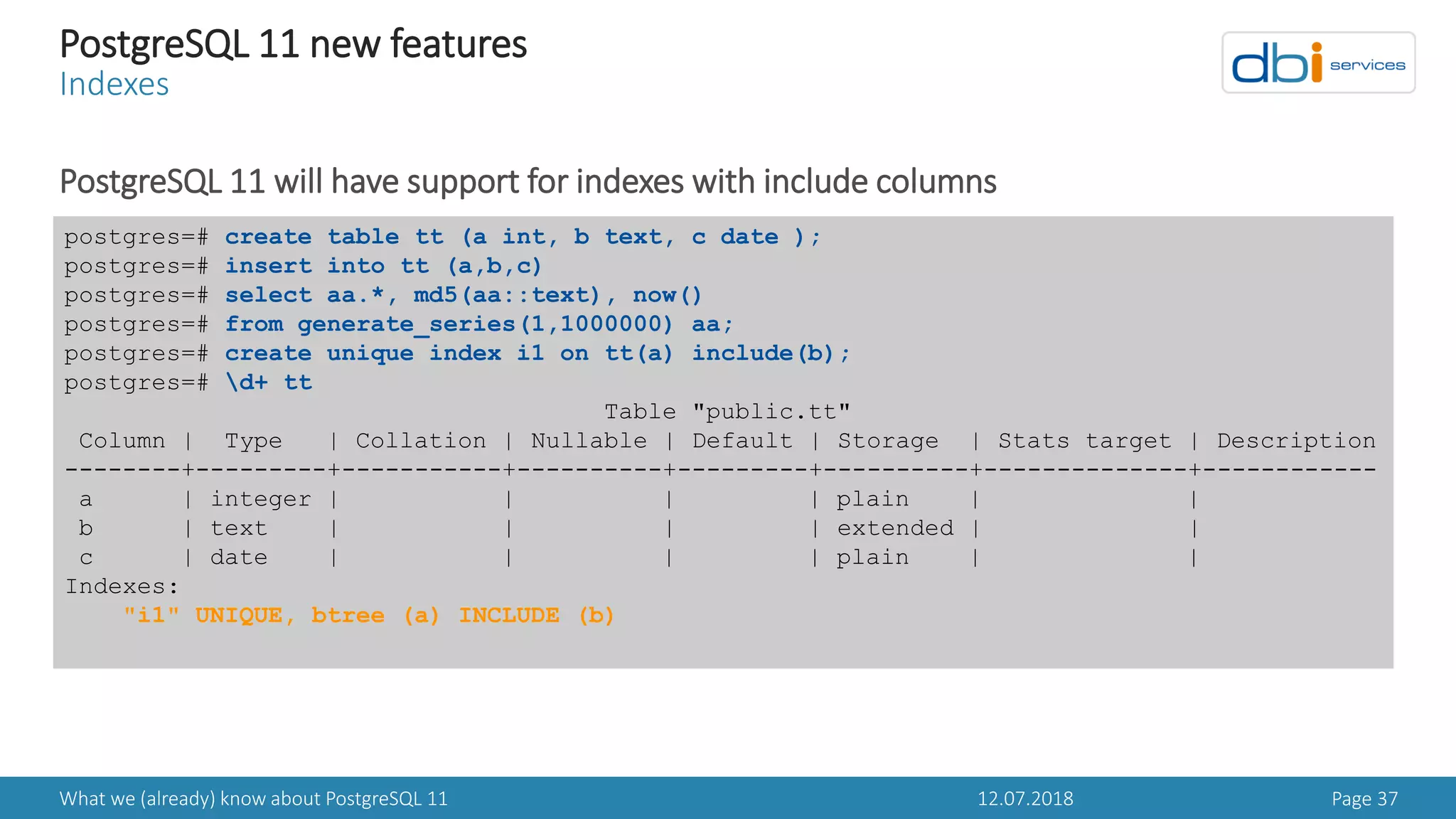 12.07.2018What we (already) know about PostgreSQL 11 Page 37
PostgreSQL 11 new features
Indexes
PostgreSQL 11 will have support for indexes with include columns
postgres=# create table tt (a int, b text, c date );
postgres=# insert into tt (a,b,c)
postgres=# select aa.*, md5(aa::text), now()
postgres=# from generate_series(1,1000000) aa;
postgres=# create unique index i1 on tt(a) include(b);
postgres=# d+ tt
Table "public.tt"
Column | Type | Collation | Nullable | Default | Storage | Stats target | Description
--------+---------+-----------+----------+---------+----------+--------------+------------
a | integer | | | | plain | |
b | text | | | | extended | |
c | date | | | | plain | |
Indexes:
"i1" UNIQUE, btree (a) INCLUDE (b)
 